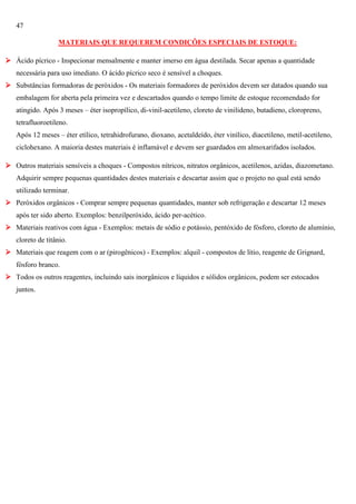 47
MATERIAIS QUE REQUEREM CONDIÇÕES ESPECIAIS DE ESTOQUE:
 Ácido pícrico - Inspecionar mensalmente e manter imerso em água destilada. Secar apenas a quantidade
necessária para uso imediato. O ácido pícrico seco é sensível a choques.
 Substâncias formadoras de peróxidos - Os materiais formadores de peróxidos devem ser datados quando sua
embalagem for aberta pela primeira vez e descartados quando o tempo limite de estoque recomendado for
atingido. Após 3 meses – éter isopropílico, di-vinil-acetileno, cloreto de vinilideno, butadieno, cloropreno,
tetrafluoroetileno.
Após 12 meses – éter etílico, tetrahidrofurano, dioxano, acetaldeído, éter vinílico, diacetileno, metil-acetileno,
ciclohexano. A maioria destes materiais é inflamável e devem ser guardados em almoxarifados isolados.
 Outros materiais sensíveis a choques - Compostos nítricos, nitratos orgânicos, acetilenos, azidas, diazometano.
Adquirir sempre pequenas quantidades destes materiais e descartar assim que o projeto no qual está sendo
utilizado terminar.
 Peróxidos orgânicos - Comprar sempre pequenas quantidades, manter sob refrigeração e descartar 12 meses
após ter sido aberto. Exemplos: benzilperóxido, ácido per-acético.
 Materiais reativos com água - Exemplos: metais de sódio e potássio, pentóxido de fósforo, cloreto de alumínio,
cloreto de titânio.
 Materiais que reagem com o ar (pirogênicos) - Exemplos: alquil - compostos de lítio, reagente de Grignard,
fósforo branco.
 Todos os outros reagentes, incluindo sais inorgânicos e líquidos e sólidos orgânicos, podem ser estocados
juntos.

 
