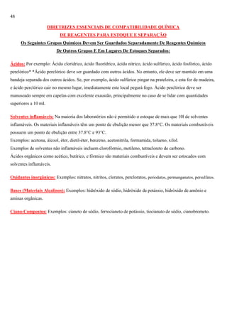 48
DIRETRIZES ESSENCIAIS DE COMPATIBILIDADE QUÍMICA
DE REAGENTES PARA ESTOQUE E SEPARAÇÃO
Os Seguintes Grupos Químicos Devem Ser Guardados Separadamente De Reagentes Químicos
De Outros Grupos E Em Lugares De Estoques Separados:
Ácidos: Por exemplo: Ácido clorídrico, ácido fluorídrico, ácido nítrico, ácido sulfúrico, ácido fosfórico, ácido
perclórico* *Ácido perclórico deve ser guardado com outros ácidos. No entanto, ele deve ser mantido em uma
bandeja separada dos outros ácidos. Se, por exemplo, ácido sulfúrico pingar na prateleira, e esta for de madeira,
e ácido perclórico cair no mesmo lugar, imediatamente este local pegará fogo. Ácido perclórico deve ser
manuseado sempre em capelas com excelente exaustão, principalmente no caso de se lidar com quantidades
superiores a 10 mL
Solventes inflamáveis: Na maioria dos laboratórios não é permitido o estoque de mais que 10l de solventes
inflamáveis. Os materiais inflamáveis têm um ponto de ebulição menor que 37.8°C. Os materiais combustíveis
possuem um ponto de ebulição entre 37.8°C e 93°C.
Exemplos: acetona, álcool, éter, dietil-éter, benzeno, acetonitrila, formamida, tolueno, xilol.
Exemplos de solventes não inflamáveis incluem clorofórmio, metileno, tetracloreto de carbono.
Ácidos orgânicos como acético, butírico, e fórmico são materiais combustíveis e devem ser estocados com
solventes inflamáveis.
Oxidantes inorgânicos: Exemplos: nitratos, nitritos, cloratos, percloratos, periodatos, permanganatos, persulfatos.
Bases (Materiais Alcalinos): Exemplos: hidróxido de sódio, hidróxido de potássio, hidróxido de amônio e
aminas orgânicas.
Ciano-Compostos: Exemplos: cianeto de sódio, ferrocianeto de potássio, tiocianato de sódio, cianobrometo.

 