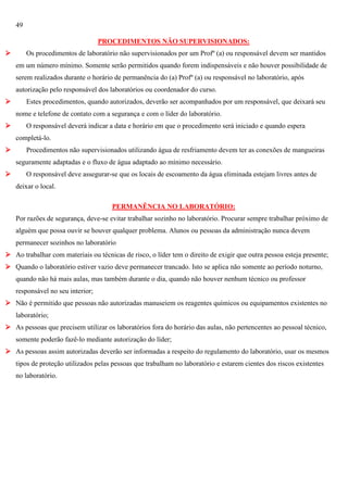 49
PROCEDIMENTOS NÃO SUPERVISIONADOS:


Os procedimentos de laboratório não supervisionados por um Profº (a) ou responsável devem ser mantidos
em um número mínimo. Somente serão permitidos quando forem indispensáveis e não houver possibilidade de
serem realizados durante o horário de permanência do (a) Profº (a) ou responsável no laboratório, após
autorização pelo responsável dos laboratórios ou coordenador do curso.



Estes procedimentos, quando autorizados, deverão ser acompanhados por um responsável, que deixará seu
nome e telefone de contato com a segurança e com o líder do laboratório.



O responsável deverá indicar a data e horário em que o procedimento será iniciado e quando espera
completá-lo.



Procedimentos não supervisionados utilizando água de resfriamento devem ter as conexões de mangueiras
seguramente adaptadas e o fluxo de água adaptado ao mínimo necessário.



O responsável deve assegurar-se que os locais de escoamento da água eliminada estejam livres antes de
deixar o local.
PERMANÊNCIA NO LABORATÓRIO:
Por razões de segurança, deve-se evitar trabalhar sozinho no laboratório. Procurar sempre trabalhar próximo de
alguém que possa ouvir se houver qualquer problema. Alunos ou pessoas da administração nunca devem
permanecer sozinhos no laboratório

 Ao trabalhar com materiais ou técnicas de risco, o líder tem o direito de exigir que outra pessoa esteja presente;
 Quando o laboratório estiver vazio deve permanecer trancado. Isto se aplica não somente ao período noturno,
quando não há mais aulas, mas também durante o dia, quando não houver nenhum técnico ou professor
responsável no seu interior;
 Não é permitido que pessoas não autorizadas manuseiem os reagentes químicos ou equipamentos existentes no
laboratório;
 As pessoas que precisem utilizar os laboratórios fora do horário das aulas, não pertencentes ao pessoal técnico,
somente poderão fazê-lo mediante autorização do líder;
 As pessoas assim autorizadas deverão ser informadas a respeito do regulamento do laboratório, usar os mesmos
tipos de proteção utilizados pelas pessoas que trabalham no laboratório e estarem cientes dos riscos existentes
no laboratório.

 