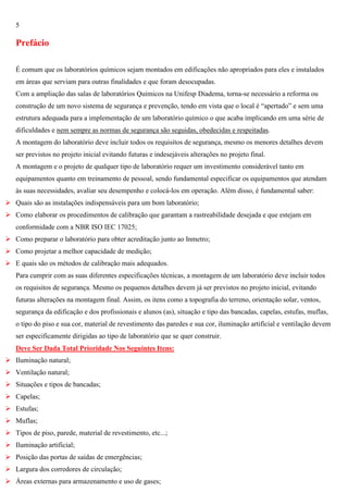 5

Prefácio
É comum que os laboratórios químicos sejam montados em edificações não apropriados para eles e instalados
em áreas que serviam para outras finalidades e que foram desocupadas.
Com a ampliação das salas de laboratórios Químicos na Unifesp Diadema, torna-se necessário a reforma ou
construção de um novo sistema de segurança e prevenção, tendo em vista que o local é ―apertado‖ e sem uma
estrutura adequada para a implementação de um laboratório químico o que acaba implicando em uma série de
dificuldades e nem sempre as normas de segurança são seguidas, obedecidas e respeitadas.
A montagem do laboratório deve incluir todos os requisitos de segurança, mesmo os menores detalhes devem
ser previstos no projeto inicial evitando futuras e indesejáveis alterações no projeto final.
A montagem e o projeto de qualquer tipo de laboratório requer um investimento considerável tanto em
equipamentos quanto em treinamento de pessoal, sendo fundamental especificar os equipamentos que atendam
às suas necessidades, avaliar seu desempenho e colocá-los em operação. Além disso, é fundamental saber:
 Quais são as instalações indispensáveis para um bom laboratório;
 Como elaborar os procedimentos de calibração que garantam a rastreabilidade desejada e que estejam em
conformidade com a NBR ISO IEC 17025;
 Como preparar o laboratório para obter acreditação junto ao Inmetro;
 Como projetar a melhor capacidade de medição;
 E quais são os métodos de calibração mais adequados.
Para cumprir com as suas diferentes especificações técnicas, a montagem de um laboratório deve incluir todos
os requisitos de segurança. Mesmo os pequenos detalhes devem já ser previstos no projeto inicial, evitando
futuras alterações na montagem final. Assim, os itens como a topografia do terreno, orientação solar, ventos,
segurança da edificação e dos profissionais e alunos (as), situação e tipo das bancadas, capelas, estufas, muflas,
o tipo do piso e sua cor, material de revestimento das paredes e sua cor, iluminação artificial e ventilação devem
ser especificamente dirigidas ao tipo de laboratório que se quer construir.
Deve Ser Dada Total Prioridade Nos Seguintes Itens:
 Iluminação natural;
 Ventilação natural;
 Situações e tipos de bancadas;
 Capelas;
 Estufas;
 Muflas;
 Tipos de piso, parede, material de revestimento, etc...;
 Iluminação artificial;
 Posição das portas de saídas de emergências;
 Largura dos corredores de circulação;
 Áreas externas para armazenamento e uso de gases;

 