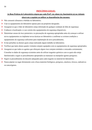 50
PRINCÍPIOS GERAIS:
As Boas Práticas de Laboratório exigem que cada Profº. (a), aluno (a), funcionário (a) ou visitante
observem o seguinte ao utilizar as dependências dos mesmos:
 Não consumir alimentos e bebidas no laboratório;
 Usar os equipamentos do laboratório apenas para seu propósito designado;
 Assegurar-se que o líder de laboratório esteja informado de qualquer condição de falta de segurança;
 Conhecer a localização e o uso correto dos equipamentos de segurança disponíveis;
 Determinar causas de risco potenciais e as precauções de segurança apropriadas antes de começar a utilizar
novos equipamentos ou implantar novas técnicas no laboratório e confirmar se existem condições e
equipamentos de segurança suficientes para implantação do novo procedimento;
 Evitar perturbar ou distrair quem esteja realizando algum trabalho no laboratório;
 Verificar que tanto alunos quanto visitantes estejam equipados com os equipamentos de segurança apropriados;
 Assegurar-se que todos os agentes que ofereçam algum risco estejam rotulados e estocados corretamente;
Consultar os dados de segurança existentes antes de utilizar reagentes químicos com os quais não esteja
familiarizado e seguir os procedimentos apropriados ao manusear ou manipular agentes perigosos;
 Seguir os procedimentos de descarte adequados para cada reagente ou material de laboratório;
 Nunca pipetar ou sugar diretamente com a boca materiais biológicos, perigosos, cáusticos, tóxicos, radioativos
ou cancerígenos.

 