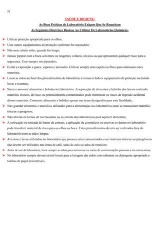 51
SAÚDE E HIGIENE:
As Boas Práticas de Laboratório Exigem Que Se Respeitem
As Seguintes Diretrizes Básicas Ao Utilizar Os Laboratórios Químicos:
 Utilizar proteção apropriada para os olhos;
 Usar outros equipamentos de proteção conforme for necessário;
 Não usar cabelo solto, quando for longo;
 Jamais pipetar com a boca solventes ou reagentes voláteis, tóxicos ou que apresentem qualquer risco para a
segurança. Usar sempre um pipetador;
 Evitar a exposição a gases, vapores e aerossóis. Utilizar sempre uma capela ou fluxo para manusear estes
materiais;
 Lavar as mãos ao final dos procedimentos de laboratório e remover todo o equipamento de proteção incluindo
luvas e aventais;
 Nunca consumir alimentos e bebidas no laboratório. A separação de alimentos e bebidas dos locais contendo
materiais tóxicos, de risco ou potencialmente contaminados pode minimizar os riscos de ingestão acidental
desses materiais. Consumir alimentos e bebidas apenas nas áreas designadas para esta finalidade;
 Não guardar alimentos e utensílios utilizados para a alimentação nos laboratórios onde se manuseiam materiais
tóxicos e perigosos;
 Não utilizar os fornos de micro-ondas ou as estufas dos laboratórios para aquecer alimentos;
 A colocação ou retirada de lentes de contato, a aplicação de cosméticos ou escovar os dentes no laboratório
pode transferir material de risco para os olhos ou boca. Estes procedimentos devem ser realizados fora do
laboratório com as mãos limpas;
 Aventais e luvas utilizados no laboratório que possam estar contaminados com materiais tóxicos ou patogênicos
não devem ser utilizados nas áreas de café, salas de aula ou salas de reuniões;
 Antes de sair do laboratório, lavar sempre as mãos para minimizar os riscos de contaminações pessoais e em outras áreas;

 No laboratório sempre devem existir locais para a lavagem das mãos com sabonete ou detergente apropriado e
toalhas de papel descartáveis.

 