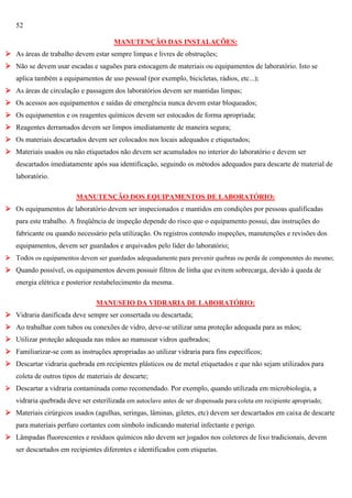 52
MANUTENÇÃO DAS INSTALAÇÕES:
 As áreas de trabalho devem estar sempre limpas e livres de obstruções;
 Não se devem usar escadas e saguões para estocagem de materiais ou equipamentos de laboratório. Isto se
aplica também a equipamentos de uso pessoal (por exemplo, bicicletas, rádios, etc...);
 As áreas de circulação e passagem dos laboratórios devem ser mantidas limpas;
 Os acessos aos equipamentos e saídas de emergência nunca devem estar bloqueados;
 Os equipamentos e os reagentes químicos devem ser estocados de forma apropriada;
 Reagentes derramados devem ser limpos imediatamente de maneira segura;
 Os materiais descartados devem ser colocados nos locais adequados e etiquetados;
 Materiais usados ou não etiquetados não devem ser acumulados no interior do laboratório e devem ser
descartados imediatamente após sua identificação, seguindo os métodos adequados para descarte de material de
laboratório.
MANUTENÇÃO DOS EQUIPAMENTOS DE LABORATÓRIO:
 Os equipamentos de laboratório devem ser inspecionados e mantidos em condições por pessoas qualificadas
para este trabalho. A freqüência de inspeção depende do risco que o equipamento possui, das instruções do
fabricante ou quando necessário pela utilização. Os registros contendo inspeções, manutenções e revisões dos
equipamentos, devem ser guardados e arquivados pelo líder do laboratório;
 Todos os equipamentos devem ser guardados adequadamente para prevenir quebras ou perda de componentes do mesmo;

 Quando possível, os equipamentos devem possuir filtros de linha que evitem sobrecarga, devido à queda de
energia elétrica e posterior restabelecimento da mesma.
MANUSEIO DA VIDRARIA DE LABORATÓRIO:
 Vidraria danificada deve sempre ser consertada ou descartada;
 Ao trabalhar com tubos ou conexões de vidro, deve-se utilizar uma proteção adequada para as mãos;
 Utilizar proteção adequada nas mãos ao manusear vidros quebrados;
 Familiarizar-se com as instruções apropriadas ao utilizar vidraria para fins específicos;
 Descartar vidraria quebrada em recipientes plásticos ou de metal etiquetados e que não sejam utilizados para
coleta de outros tipos de materiais de descarte;
 Descartar a vidraria contaminada como recomendado. Por exemplo, quando utilizada em microbiologia, a

vidraria quebrada deve ser esterilizada em autoclave antes de ser dispensada para coleta em recipiente apropriado;
 Materiais cirúrgicos usados (agulhas, seringas, lâminas, giletes, etc) devem ser descartados em caixa de descarte
para materiais perfuro cortantes com símbolo indicando material infectante e perigo.
 Lâmpadas fluorescentes e resíduos químicos não devem ser jogados nos coletores de lixo tradicionais, devem
ser descartados em recipientes diferentes e identificados com etiquetas.

 