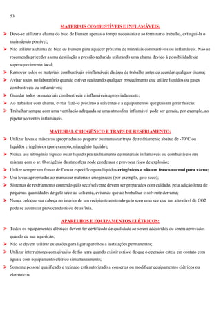 53
MATERIAIS COMBUSTÍVEIS E INFLAMÁVEIS:
 Deve-se utilizar a chama do bico de Bunsen apenas o tempo necessário e ao terminar o trabalho, extingui-la o
mais rápido possível;
 Não utilizar a chama do bico de Bunsen para aquecer próxima de materiais combustíveis ou inflamáveis. Não se
recomenda proceder a uma destilação a pressão reduzida utilizando uma chama devido à possibilidade de
superaquecimento local;
 Remover todos os materiais combustíveis e inflamáveis da área de trabalho antes de acender qualquer chama;
 Avisar todos no laboratório quando estiver realizando qualquer procedimento que utilize líquidos ou gases
combustíveis ou inflamáveis;
 Guardar todos os materiais combustíveis e inflamáveis apropriadamente;
 Ao trabalhar com chama, evitar fazê-lo próximo a solventes e a equipamentos que possam gerar faíscas;
 Trabalhar sempre com uma ventilação adequada se uma atmosfera inflamável pode ser gerada, por exemplo, ao
pipetar solventes inflamáveis.
MATERIAL CRIOGÊNICO E TRAPS DE RESFRIAMENTO:
 Utilizar luvas e máscaras apropriadas ao preparar ou manusear traps de resfriamento abaixo de -70°C ou
líquidos criogênicos (por exemplo, nitrogênio líquido);
 Nunca use nitrogênio líquido ou ar líquido pra resfriamento de materiais inflamáveis ou combustíveis em
mistura com o ar. O oxigênio da atmosfera pode condensar e provocar risco de explosão;
 Utilize sempre um frasco de Dewar específico para líquidos criogênicos e não um frasco normal para vácuo;
 Use luvas apropriadas ao manusear materiais criogênicos (por exemplo, gelo seco);
 Sistemas de resfriamento contendo gelo seco/solvente devem ser preparados com cuidado, pela adição lenta de
pequenas quantidades de gelo seco ao solvente, evitando que ao borbulhar o solvente derrame;
 Nunca coloque sua cabeça no interior de um recipiente contendo gelo seco uma vez que um alto nível de CO2
pode se acumular provocando risco de asfixia.
APARELHOS E EQUIPAMENTOS ELÉTRICOS:
 Todos os equipamentos elétricos devem ter certificado de qualidade ao serem adquiridos ou serem aprovados
quando de sua aquisição;
 Não se devem utilizar extensões para ligar aparelhos a instalações permanentes;
 Utilizar interruptores com circuito de fio terra quando existir o risco de que o operador esteja em contato com
água e com equipamento elétrico simultaneamente;
 Somente pessoal qualificado e treinado está autorizado a consertar ou modificar equipamentos elétricos ou
eletrônicos.

 