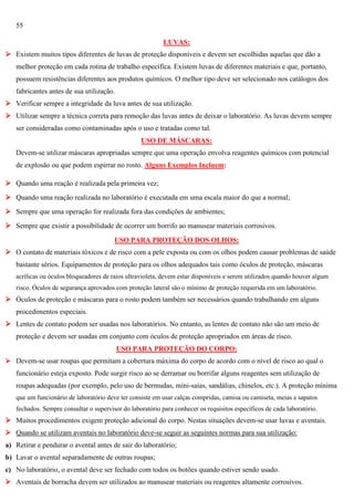 55
LUVAS:
 Existem muitos tipos diferentes de luvas de proteção disponíveis e devem ser escolhidas aquelas que dão a
melhor proteção em cada rotina de trabalho específica. Existem luvas de diferentes materiais e que, portanto,
possuem resistências diferentes aos produtos químicos. O melhor tipo deve ser selecionado nos catálogos dos
fabricantes antes de sua utilização.
 Verificar sempre a integridade da luva antes de sua utilização.
 Utilizar sempre a técnica correta para remoção das luvas antes de deixar o laboratório. As luvas devem sempre
ser consideradas como contaminadas após o uso e tratadas como tal.
USO DE MÁSCARAS:
Devem-se utilizar máscaras apropriadas sempre que uma operação envolva reagentes químicos com potencial
de explosão ou que podem espirrar no rosto. Alguns Exemplos Incluem:
 Quando uma reação é realizada pela primeira vez;
 Quando uma reação realizada no laboratório é executada em uma escala maior do que a normal;
 Sempre que uma operação for realizada fora das condições de ambientes;
 Sempre que existir a possibilidade de ocorrer um borrifo ao manusear materiais corrosivos.
USO PARA PROTEÇÃO DOS OLHOS:
 O contato de materiais tóxicos e de risco com a pele exposta ou com os olhos podem causar problemas de saúde
bastante sérios. Equipamentos de proteção para os olhos adequados tais como óculos de proteção, máscaras
acrílicas ou óculos bloqueadores de raios ultravioleta, devem estar disponíveis e serem utilizados quando houver algum
risco. Óculos de segurança aprovados com proteção lateral são o mínimo de proteção requerida em um laboratório.

 Óculos de proteção e máscaras para o rosto podem também ser necessários quando trabalhando em alguns
procedimentos especiais.
 Lentes de contato podem ser usadas nos laboratórios. No entanto, as lentes de contato não são um meio de
proteção e devem ser usadas em conjunto com óculos de proteção apropriados em áreas de risco.
USO PARA PROTEÇÃO DO CORPO:
 Devem-se usar roupas que permitam a cobertura máxima do corpo de acordo com o nível de risco ao qual o

funcionário esteja exposto. Pode surgir risco ao se derramar ou borrifar alguns reagentes sem utilização de
roupas adequadas (por exemplo, pelo uso de bermudas, mini-saias, sandálias, chinelos, etc.). A proteção mínima
que um funcionário de laboratório deve ter consiste em usar calças compridas, camisa ou camiseta, meias e sapatos
fechados. Sempre consultar o supervisor do laboratório para conhecer os requisitos específicos de cada laboratório.

 Muitos procedimentos exigem proteção adicional do corpo. Nestas situações devem-se usar luvas e aventais.
 Quando se utilizam aventais no laboratório deve-se seguir as seguintes normas para sua utilização:
a) Retirar e pendurar o avental antes de sair do laboratório;
b) Lavar o avental separadamente de outras roupas;
c) No laboratório, o avental deve ser fechado com todos os botões quando estiver sendo usado.
 Aventais de borracha devem ser utilizados ao manusear materiais ou reagentes altamente corrosivos.

 