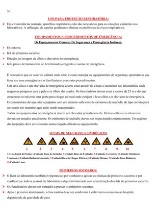 56
USO PARA PROTEÇÃO RESPIRATÓRIA:
 Em circunstâncias normais, aparelhos respiratórios não são necessários para as situações existentes nos
laboratórios. A utilização de capelas geralmente elimina os problemas de riscos respiratórios.
EQUIPAMENTOS E PROCEDIMENTOS DE EMERGÊNCIA:
Os Equipamentos Comuns De Segurança e Emergência Incluem:
 Extintores;
 Kit de primeiros socorros;
 Estação de lavagem de olhos e chuveiros de emergência;
 Kits para o derramamento de determinados reagentes e saídas de emergência.

É necessário que os usuários saibam onde estão e como manejar os equipamentos de segurança, aprendam o que
fazer em uma emergência e se familiarizem com estes procedimentos.
Um lava-olhos e um chuveiro de emergência devem estar acessíveis a todo o momento nos laboratórios onde
reagentes perigosos para a pele e os olhos são usados. Os funcionários devem estar a menos de 25 m e devem
atravessar no máximo uma porta para chegar ao local onde estejam o lava-olhos e o chuveiro de emergência.
Os laboratórios devem estar equipados com um número suficiente de extintores de incêndio do tipo correto para
ser usado nos materiais que estão sendo manipulados.
Todos os equipamentos de emergência devem ser checados periodicamente. Os lava-olhos e os chuveiros
devem ser testados anualmente. Os extintores de incêndio devem ser inspecionados mensalmente. Um registro
das inspeções deve ser colocado numa etiqueta afixada ao equipamento.
SINAIS DE SEGURANÇA SIMBÓLICOS
1111

1

2

3

4

5

6

7

8

9

10

1.Aviso Geral de Perigo; 2.Cuidado Risco de Incêndio; 3.Cuidado Risco de Explosão; 4. Cuidado, Corrosivo; 5.Cuidado Substância
Venenosa; 6.Cuidado Radiação Ionizante; 7.Cuidado Risco de Choque Elétrico; 8.Cuidado Metano; 9.Cuidado Risco Biológico;
10.Cuidado Laser.

PRIMEIROS SOCORROS:
 O líder do laboratório também é responsável por conhecer e aplicar as técnicas de primeiros socorros e por
verificar que todo o pessoal de laboratório esteja familiarizado com a localização dos kits de primeiros socorros.
 Os funcionários devem ser treinados a prestar os primeiros socorros.
 Após o primeiro atendimento, o funcionário deve ser conduzido à enfermaria ou mesmo ao hospital,
dependendo da gravidade do caso.

 
