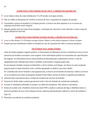57
ACIDENTES COM EXPOSIÇÃO DA PELE A PRODUTOS QUÍMICOS:
 Lavar todas as áreas do corpo afetadas por 15 a 20 minutos com água corrente.
 Não use sabão ou detergente até verificar as normas de risco e segurança do reagente em questão.
 Encaminhar a pessoa ao hospital se a irritação persistir, se houver um dano aparente ou se as normas de
segurança do produto assim exigirem.
 Quando grandes áreas do corpo forem atingidas, a utilização dos chuveiros é mais eficiente se toda a roupa da
região afetada for removida.
ACIDENTES COM EXPOSIÇÃO DOS OLHOS A PRODUTOS QUÍMICOS:
 Lavar os olhos durante 15 a 20 minutos em água corrente. Manter os olhos abertos enquanto se efetua a lavagem.

 Sempre procurar atendimento médico no hospital no caso de exposição dos olhos a materiais perigosos.
INCÊNDIOS NO LABORATÓRIO:
Antes de utilizar qualquer reagente químico, os funcionários do laboratório devem se familiarizar com os riscos
potenciais de incêndio associados a esse reagente. Estas informações podem ser encontradas nas especificações
do reagente. As informações devem incluir produtos de decomposição, temperaturas críticas e o tipo de
equipamento mais indicado para conter o incêndio se porventura o reagente pegar fogo.
Se um pequeno incêndio começar no laboratório e estiver restrito a um béquer, um frasco ou outro recipiente
pequeno pode-se tentar dominá-lo com o extintor apropriado ou abafá-lo com uma coberta.
Se o incêndio não estiver limitado a uma pequena área, se houver envolvimento de materiais voláteis ou tóxicos
ou se as tentativas de conter um pequeno incêndio forem inúteis, devem-se tomar as seguintes providências:
 Informar todo o pessoal nas áreas vizinhas da existência de um foco de incêndio.
 Se possível, fechar todas as portas que possam isolar o foco de incêndio do restante das instalações.
 Evacuar as instalações utilizando as escadas e as saídas de emergência. Não utilizar os elevadores.
 Entrar em contato com o bombeiro através do ramal 3030 e explicar a natureza do fogo e identificar todos os
possíveis produtos de risco como fumaças tóxicas, materiais potencialmente explosivos, meios de combater o
fogo, etc.
 Preencher um relatório de acidentes/incidentes.

 