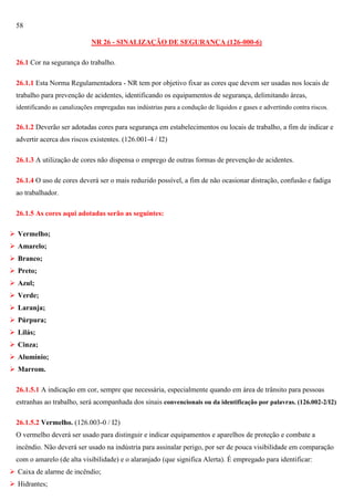 58
NR 26 - SINALIZAÇÃO DE SEGURANÇA (126-000-6)
26.1 Cor na segurança do trabalho.
26.1.1 Esta Norma Regulamentadora - NR tem por objetivo fixar as cores que devem ser usadas nos locais de
trabalho para prevenção de acidentes, identificando os equipamentos de segurança, delimitando áreas,
identificando as canalizações empregadas nas indústrias para a condução de líquidos e gases e advertindo contra riscos.

26.1.2 Deverão ser adotadas cores para segurança em estabelecimentos ou locais de trabalho, a fim de indicar e
advertir acerca dos riscos existentes. (126.001-4 / I2)
26.1.3 A utilização de cores não dispensa o emprego de outras formas de prevenção de acidentes.
26.1.4 O uso de cores deverá ser o mais reduzido possível, a fim de não ocasionar distração, confusão e fadiga
ao trabalhador.
26.1.5 As cores aqui adotadas serão as seguintes:
 Vermelho;
 Amarelo;
 Branco;
 Preto;
 Azul;
 Verde;
 Laranja;
 Púrpura;
 Lilás;
 Cinza;
 Alumínio;
 Marrom.
26.1.5.1 A indicação em cor, sempre que necessária, especialmente quando em área de trânsito para pessoas
estranhas ao trabalho, será acompanhada dos sinais convencionais ou da identificação por palavras. (126.002-2/I2)
26.1.5.2 Vermelho. (126.003-0 / I2)
O vermelho deverá ser usado para distinguir e indicar equipamentos e aparelhos de proteção e combate a
incêndio. Não deverá ser usado na indústria para assinalar perigo, por ser de pouca visibilidade em comparação
com o amarelo (de alta visibilidade) e o alaranjado (que significa Alerta). É empregado para identificar:
 Caixa de alarme de incêndio;
 Hidrantes;

 