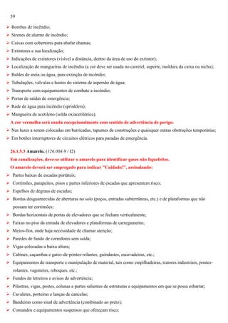 59
 Bombas de incêndio;
 Sirenes de alarme de incêndio;
 Caixas com cobertores para abafar chamas;
 Extintores e sua localização;
 Indicações de extintores (visível a distância, dentro da área de uso do extintor);
 Localização de mangueiras de incêndio (a cor deve ser usada no carretel, suporte, moldura da caixa ou nicho);
 Baldes de areia ou água, para extinção de incêndio;
 Tubulações, válvulas e hastes do sistema de aspersão de água;
 Transporte com equipamentos de combate a incêndio;
 Portas de saídas de emergência;
 Rede de água para incêndio (sprinklers);
 Mangueira de acetileno (solda oxiacetilênica).
A cor vermelha será usada excepcionalmente com sentido de advertência de perigo:
 Nas luzes a serem colocadas em barricadas, tapumes de construções e quaisquer outras obstruções temporárias;
 Em botões interruptores de circuitos elétricos para paradas de emergência.
26.1.5.3 Amarelo. (126.004-9 / I2)
Em canalizações, deve-se utilizar o amarelo para identificar gases não liquefeitos.
O amarelo deverá ser empregado para indicar "Cuidado!", assinalando:
 Partes baixas de escadas portáteis;
 Corrimões, parapeitos, pisos e partes inferiores de escadas que apresentem risco;
 Espelhos de degraus de escadas;
 Bordas desguarnecidas de aberturas no solo (poços, entradas subterrâneas, etc.) e de plataformas que não
possam ter corrimões;
 Bordas horizontais de portas de elevadores que se fecham verticalmente;
 Faixas no piso da entrada de elevadores e plataformas de carregamento;
 Meios-fios, onde haja necessidade de chamar atenção;
 Paredes de fundo de corredores sem saída;
 Vigas colocadas a baixa altura;
 Cabines, caçambas e gatos-de-pontes-rolantes, guindastes, escavadeiras, etc.;
 Equipamentos de transporte e manipulação de material, tais como empilhadeiras, tratores industriais, pontesrolantes, vagonetes, reboques, etc.;
 Fundos de letreiros e avisos de advertência;
 Pilastras, vigas, postes, colunas e partes salientes de estruturas e equipamentos em que se possa esbarrar;
 Cavaletes, porteiras e lanças de cancelas;
 Bandeiras como sinal de advertência (combinado ao preto);
 Comandos e equipamentos suspensos que ofereçam risco;

 