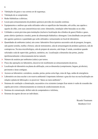 6
 Tubulações de gases e sua correta cor de segurança;
 Tubulação de ar comprimido;
 Redes hidráulicas e elétricas;
 Locais para armazenamento de produtos químicos providos de exaustão contínua;
 Equipamentos e análises que serão utilizados sobre as superfícies das bancadas, sob coifas, nas capelas e
aqueles de chão, com suas características tais como: dimensões, instalação sobre bancadas ou no chão.
 Utilidades a serem previstas para instalações (inclusive localização dos cilindros de gases) fluidos e gases,
ponto elétrico (potência e tensão), ponto de alimentação hidráulica e drenagem. Lista detalhada com previsão
dos agentes químicos e quantidade que serão utilizados e armazenados no local do laboratório.
 Quantidades de ambientes (salas), tais como: laboratório físico/químico necessário sala de pesagem, lavagem,
sala quente (estufas, muflas e fornos), sala de instrumentos, sala de armazenagem de produtos químicos, sala de
contraprovas. Na área microbiológica, sala de preparo de amostra, sala limpa. E ainda, considerar quando
solicitado a sala de supervisão, gerência, sanitários, etc. Localização e dimensões das portas, janelas
(preferencialmente o direcionamento da luz natural).
 Número de usuários por ambientes (salas) e por turnos.
 Fluxo das operações no laboratório, descrever do recebimento ao armazenamento de provas.
 Localização do laboratório na planta da edificação, com as dimensões (comprimento, largura, pé-direito),
pavimento e áreas contíguas.
 Acessos ao laboratório: corredores, escadas, portas, portas corta-fogo, rotas de fuga, saídas de emergência.
 Laboratório em área escolar e em reserva ambiental é importante informar o grau de risco na sua localização em
relação à planta de fabricação e os possíveis ―danos ao meio-ambiente‖;
 Sistemas de ventilação e climatização, necessários e/ou existentes (sempre ficar atento à vazão de exaustão das
capelas preverem o dimensionamento ao sistema de condicionamento de ar);
 Sistemas de comunicação: definir rede de computadores e telefonia;
 Sistemas de esgotos devem ser individuais.

Ricardo Trautmann
Bombeiro Civil

 