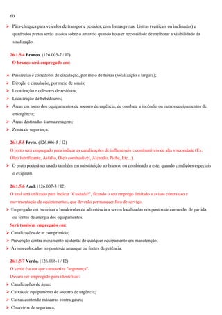 60
 Pára-choques para veículos de transporte pesados, com listras pretas. Listras (verticais ou inclinadas) e
quadrados pretos serão usados sobre o amarelo quando houver necessidade de melhorar a visibilidade da
sinalização.
26.1.5.4 Branco. (126.005-7 / I2)
O branco será empregado em:
 Passarelas e corredores de circulação, por meio de faixas (localização e largura);
 Direção e circulação, por meio de sinais;
 Localização e coletores de resíduos;
 Localização de bebedouros;
 Áreas em torno dos equipamentos de socorro de urgência, de combate a incêndio ou outros equipamentos de
emergência;
 Áreas destinadas à armazenagem;
 Zonas de segurança.
26.1.5.5 Preto. (126.006-5 / I2)
O preto será empregado para indicar as canalizações de inflamáveis e combustíveis de alta viscosidade (Ex:
Óleo lubrificante, Asfalto, Óleo combustível, Alcatrão, Piche, Etc...).
 O preto poderá ser usado também em substituição ao branco, ou combinado a este, quando condições especiais
o exigirem.
26.1.5.6 Azul. (126.007-3 / I2)
O azul será utilizado para indicar "Cuidado!", ficando o seu emprego limitado a avisos contra uso e
movimentação de equipamentos, que deverão permanecer fora de serviço.
 Empregado em barreiras e bandeirolas de advertência a serem localizadas nos pontos de comando, de partida,
ou fontes de energia dos equipamentos.
Será também empregado em:
 Canalizações de ar comprimido;
 Prevenção contra movimento acidental de qualquer equipamento em manutenção;
 Avisos colocados no ponto de arranque ou fontes de potência.
26.1.5.7 Verde. (126.008-1 / I2)
O verde é a cor que caracteriza "segurança".
Deverá ser empregado para identificar:
 Canalizações de água;
 Caixas de equipamento de socorro de urgência;
 Caixas contendo máscaras contra gases;
 Chuveiros de segurança;

 