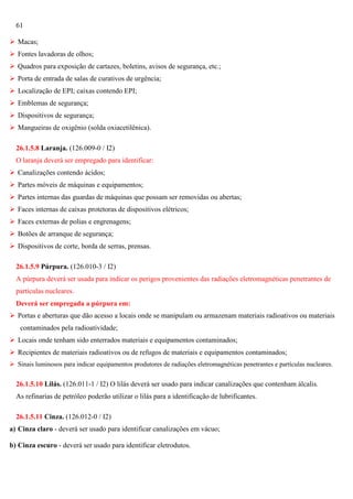 61
 Macas;
 Fontes lavadoras de olhos;
 Quadros para exposição de cartazes, boletins, avisos de segurança, etc.;
 Porta de entrada de salas de curativos de urgência;
 Localização de EPI; caixas contendo EPI;
 Emblemas de segurança;
 Dispositivos de segurança;
 Mangueiras de oxigênio (solda oxiacetilênica).
26.1.5.8 Laranja. (126.009-0 / I2)
O laranja deverá ser empregado para identificar:
 Canalizações contendo ácidos;
 Partes móveis de máquinas e equipamentos;
 Partes internas das guardas de máquinas que possam ser removidas ou abertas;
 Faces internas de caixas protetoras de dispositivos elétricos;
 Faces externas de polias e engrenagens;
 Botões de arranque de segurança;
 Dispositivos de corte, borda de serras, prensas.
26.1.5.9 Púrpura. (126.010-3 / I2)
A púrpura deverá ser usada para indicar os perigos provenientes das radiações eletromagnéticas penetrantes de
partículas nucleares.
Deverá ser empregada a púrpura em:
 Portas e aberturas que dão acesso a locais onde se manipulam ou armazenam materiais radioativos ou materiais
contaminados pela radioatividade;
 Locais onde tenham sido enterrados materiais e equipamentos contaminados;
 Recipientes de materiais radioativos ou de refugos de materiais e equipamentos contaminados;
 Sinais luminosos para indicar equipamentos produtores de radiações eletromagnéticas penetrantes e partículas nucleares.

26.1.5.10 Lilás. (126.011-1 / I2) O lilás deverá ser usado para indicar canalizações que contenham álcalis.
As refinarias de petróleo poderão utilizar o lilás para a identificação de lubrificantes.
26.1.5.11 Cinza. (126.012-0 / I2)
a) Cinza claro - deverá ser usado para identificar canalizações em vácuo;
b) Cinza escuro - deverá ser usado para identificar eletrodutos.

 