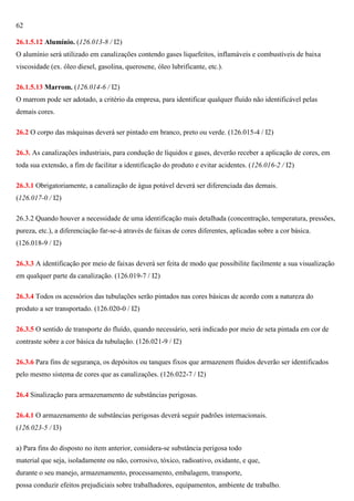 62
26.1.5.12 Alumínio. (126.013-8 / I2)
O alumínio será utilizado em canalizações contendo gases liquefeitos, inflamáveis e combustíveis de baixa
viscosidade (ex. óleo diesel, gasolina, querosene, óleo lubrificante, etc.).
26.1.5.13 Marrom. (126.014-6 / I2)
O marrom pode ser adotado, a critério da empresa, para identificar qualquer fluído não identificável pelas
demais cores.
26.2 O corpo das máquinas deverá ser pintado em branco, preto ou verde. (126.015-4 / I2)
26.3. As canalizações industriais, para condução de líquidos e gases, deverão receber a aplicação de cores, em
toda sua extensão, a fim de facilitar a identificação do produto e evitar acidentes. (126.016-2 / I2)
26.3.1 Obrigatoriamente, a canalização de água potável deverá ser diferenciada das demais.
(126.017-0 / I2)
26.3.2 Quando houver a necessidade de uma identificação mais detalhada (concentração, temperatura, pressões,
pureza, etc.), a diferenciação far-se-á através de faixas de cores diferentes, aplicadas sobre a cor básica.
(126.018-9 / I2)
26.3.3 A identificação por meio de faixas deverá ser feita de modo que possibilite facilmente a sua visualização
em qualquer parte da canalização. (126.019-7 / I2)
26.3.4 Todos os acessórios das tubulações serão pintados nas cores básicas de acordo com a natureza do
produto a ser transportado. (126.020-0 / I2)
26.3.5 O sentido de transporte do fluído, quando necessário, será indicado por meio de seta pintada em cor de
contraste sobre a cor básica da tubulação. (126.021-9 / I2)
26.3.6 Para fins de segurança, os depósitos ou tanques fixos que armazenem fluidos deverão ser identificados
pelo mesmo sistema de cores que as canalizações. (126.022-7 / I2)
26.4 Sinalização para armazenamento de substâncias perigosas.
26.4.1 O armazenamento de substâncias perigosas deverá seguir padrões internacionais.
(126.023-5 / I3)
a) Para fins do disposto no item anterior, considera-se substância perigosa todo
material que seja, isoladamente ou não, corrosivo, tóxico, radioativo, oxidante, e que,
durante o seu manejo, armazenamento, processamento, embalagem, transporte,
possa conduzir efeitos prejudiciais sobre trabalhadores, equipamentos, ambiente de trabalho.

 