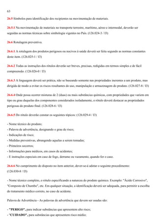 63
26.5 Símbolos para identificação dos recipientes na movimentação de materiais.
26.5.1 Na movimentação de materiais no transporte terrestre, marítimo, aéreo e intermodal, deverão ser
seguidas as normas técnicas sobre simbologia vigentes no País. (126.024-3 / I3)
26.6 Rotulagem preventiva.
26.6.1 A rotulagem dos produtos perigosos ou nocivos à saúde deverá ser feita segundo as normas constantes
deste item. (126.025-1 / I3)
26.6.2 Todas as instruções dos rótulos deverão ser breves, precisas, redigidas em termos simples e de fácil
compreensão. (126.026-0 / I3)
26.6.3 A linguagem deverá ser prática, não se baseando somente nas propriedades inerentes a um produto, mas
dirigida de modo a evitar os riscos resultantes do uso, manipulação e armazenagem do produto. (126.027-8 / I3)
26.6.4 Onde possa ocorrer misturas de 2 (duas) ou mais substâncias químicas, com propriedades que variem em
tipo ou grau daquelas dos componentes considerados isoladamente, o rótulo deverá destacar as propriedades
perigosas do produto final. (126.028-6 / I3)
26.6.5 Do rótulo deverão constar os seguintes tópicos: (126.029-4 / I3)
- Nome técnico do produto;
- Palavra de advertência, designando o grau de risco;
- Indicações de risco;
- Medidas preventivas, abrangendo aquelas a serem tomadas;
- Primeiros socorros;
- Informações para médicos, em casos de acidentes;
- E instruções especiais em caso de fogo, derrame ou vazamento, quando for o caso.
26.6.6 No cumprimento do disposto no item anterior, dever-se-á adotar o seguinte procedimento:
(126.030-8 / I3)
- Nome técnico completo, o rótulo especificando a natureza do produto químico. Exemplo: "Ácido Corrosivo",
"Composto de Chumbo", etc. Em qualquer situação, a identificação deverá ser adequada, para permitir a escolha
do tratamento médico correto, no caso de acidente.
Palavra de Advertência - As palavras de advertência que devem ser usadas são:
- "PERIGO", para indicar substâncias que apresentem alto risco;
- "CUIDADO", para substâncias que apresentem risco médio;

 