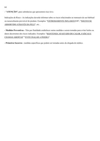 64
- "ATENÇÃO", para substâncias que apresentem risco leve.
Indicações de Risco - As indicações deverão informar sobre os riscos relacionados ao manuseio de uso habitual
ou razoavelmente previsível do produto. Exemplos: "EXTREMAMENTE INFLAMÁVEIS", "NOCIVO SE
ABSORVIDO ATRAVÉS DA PELE", etc...
- Medidas Preventivas - Têm por finalidade estabelecer outras medidas a serem tomadas para evitar lesões ou
danos decorrentes dos riscos indicados. Exemplos: "MANTENHA AFASTADO DO CALOR, FAÍSCAS E
CHAMAS ABERTAS" "EVITE INALAR A POEIRA".
- Primeiros Socorros - medidas específicas que podem ser tomadas antes da chegada do médico.

 