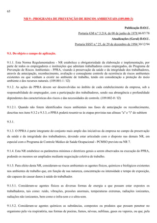 65
NR 9 - PROGRAMA DE PREVENÇÃO DE RISCOS AMBIENTAIS (109.000-3)
Publicação D.O.U.
Portaria GM n.º 3.214, de 08 de junho de 1978 06/07/78
Atualizações (Geral) D.O.U.
Portaria SSST n.º 25, de 29 de dezembro de 1994 30/12/94
9.1. Do objeto e campo de aplicação.
9.1.1. Esta Norma Regulamentadora - NR estabelece a obrigatoriedade da elaboração e implementação, por
parte de todos os empregadores e instituições que admitam trabalhadores como empregados, do Programa de
Prevenção de Riscos Ambientais - PPRA, visando à preservação da saúde e da integridade dos trabalhadores,
através da antecipação, reconhecimento, avaliação e conseqüente controle da ocorrência de riscos ambientais
existentes ou que venham a existir no ambiente de trabalho, tendo em consideração a proteção do meio
ambiente e dos recursos naturais. (109.001-1 / I2)
9.1.2. As ações do PPRA devem ser desenvolvidas no âmbito de cada estabelecimento da empresa, sob a
responsabilidade do empregador, com a participação dos trabalhadores, sendo sua abrangência e profundidade
dependentes das características dos riscos e das necessidades de controle. (109.002-0 / I2)
9.1.2.1. Quando não forem identificados riscos ambientais nas fases de antecipação ou reconhecimento,
descritas nos itens 9.3.2 e 9.3.3, o PPRA poderá resumir-se às etapas previstas nas alíneas "a" e "i" do subitem
9.3.1.
9.1.3. O PPRA é parte integrante do conjunto mais amplo das iniciativas da empresa no campo da preservação
da saúde e da integridade dos trabalhadores, devendo estar articulado com o disposto nas demais NR, em
especial com o Programa de Controle Médico de Saúde Ocupacional - PCMSO previsto na NR 7.
9.1.4. Esta NR estabelece os parâmetros mínimos e diretrizes gerais a serem observados na execução do PPRA,
podendo os mesmos ser ampliados mediante negociação coletiva de trabalho.
9.1.5. Para efeito desta NR, consideram-se riscos ambientais os agentes físicos, químicos e biológicos existentes
nos ambientes de trabalho que, em função de sua natureza, concentração ou intensidade e tempo de exposição,
são capazes de causar danos à saúde do trabalhador.
9.1.5.1. Consideram-se agentes físicos as diversas formas de energia a que possam estar expostos os
trabalhadores, tais como: ruído, vibrações, pressões anormais, temperaturas extremas, radiações ionizantes,
radiações não ionizantes, bem como o infra-som e o ultra-som.
9.1.5.2. Consideram-se agentes químicos as substâncias, compostos ou produtos que possam penetrar no
organismo pela via respiratória, nas formas de poeiras, fumos, névoas, neblinas, gases ou vapores, ou que, pela

 