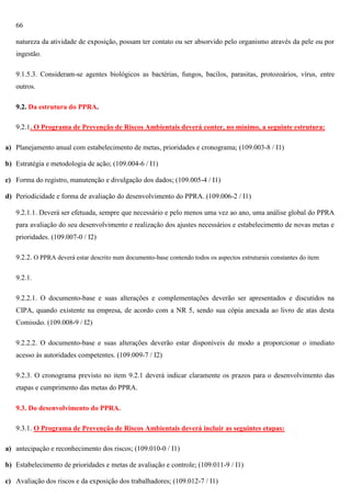 66
natureza da atividade de exposição, possam ter contato ou ser absorvido pelo organismo através da pele ou por
ingestão.
9.1.5.3. Consideram-se agentes biológicos as bactérias, fungos, bacilos, parasitas, protozoários, vírus, entre
outros.
9.2. Da estrutura do PPRA.
9.2.1. O Programa de Prevenção de Riscos Ambientais deverá conter, no mínimo, a seguinte estrutura:
a) Planejamento anual com estabelecimento de metas, prioridades e cronograma; (109.003-8 / I1)
b) Estratégia e metodologia de ação; (109.004-6 / I1)
c) Forma do registro, manutenção e divulgação dos dados; (109.005-4 / I1)
d) Periodicidade e forma de avaliação do desenvolvimento do PPRA. (109.006-2 / I1)
9.2.1.1. Deverá ser efetuada, sempre que necessário e pelo menos uma vez ao ano, uma análise global do PPRA
para avaliação do seu desenvolvimento e realização dos ajustes necessários e estabelecimento de novas metas e
prioridades. (109.007-0 / I2)
9.2.2. O PPRA deverá estar descrito num documento-base contendo todos os aspectos estruturais constantes do item
9.2.1.
9.2.2.1. O documento-base e suas alterações e complementações deverão ser apresentados e discutidos na
CIPA, quando existente na empresa, de acordo com a NR 5, sendo sua cópia anexada ao livro de atas desta
Comissão. (109.008-9 / I2)
9.2.2.2. O documento-base e suas alterações deverão estar disponíveis de modo a proporcionar o imediato
acesso às autoridades competentes. (109.009-7 / I2)
9.2.3. O cronograma previsto no item 9.2.1 deverá indicar claramente os prazos para o desenvolvimento das
etapas e cumprimento das metas do PPRA.
9.3. Do desenvolvimento do PPRA.
9.3.1. O Programa de Prevenção de Riscos Ambientais deverá incluir as seguintes etapas:
a) antecipação e reconhecimento dos riscos; (109.010-0 / I1)
b) Estabelecimento de prioridades e metas de avaliação e controle; (109.011-9 / I1)
c) Avaliação dos riscos e da exposição dos trabalhadores; (109.012-7 / I1)

 