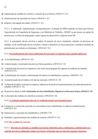 67

d) Implantação de medidas de controle e avaliação de sua eficácia; (109.013-5 / I1)
e) Monitoramento da exposição aos riscos; (109.014-3 / I1)
f) Registro e divulgação dos dados. (109.015-1 / I1)
9.3.1.1. A elaboração, implementação, acompanhamento e avaliação do PPRA poderão ser feitas pelo Serviço
Especializado em Engenharia de Segurança e em Medicina do Trabalho - SESMT ou por pessoa ou equipe de
pessoas que, a critério do empregador, sejam capazes de desenvolver o disposto nesta NR.
9.3.2. A antecipação deverá envolver a análise de projetos de novas instalações, métodos ou processos de
trabalho, ou de modificação dos já existentes, visando a identificar os riscos potenciais e introduzir medidas de
proteção para sua redução ou eliminação. (109.016-0 / I1)
9.3.3. O reconhecimento dos riscos ambientais deverá conter os seguintes itens, quando aplicáveis:
a) A sua identificação; (109.017-8 / I3)
b) A determinação e localização das possíveis fontes geradoras; (109.018-6 / I3)
c) A identificação das possíveis trajetórias e dos meios de propagação dos agentes no ambiente de trabalho;
(109.019-4/ I3)
d) A identificação das funções e determinação do número de trabalhadores expostos; (109.020-8 / I3)
e) A caracterização das atividades e do tipo da exposição; (109.021-6 / I3)
f) A obtenção de dados existentes na empresa, indicativos de possível comprometimento da saúde decorrente do
trabalho; (109.022-4 / I3)
g) Os possíveis danos à saúde relacionados aos riscos identificados, disponíveis na literatura técnica; (109.023-2 / I3)

h) A descrição das medidas de controle já existentes. (109.024-0 / I3)
9.3.4. A avaliação quantitativa deverá ser realizada sempre que necessária para:
a) Comprovar o controle da exposição ou a inexistência riscos identificados na etapa de reconhecimento;
(109.025-9 /I1)
b) Dimensionar a exposição dos trabalhadores; (109.026-7 /I1)
c) Subsidiar o equacionamento das medidas de controle. (109.027-5 / I1)
9.3.5. Das medidas de controle.
9.3.5.1. Deverão ser adotadas as medidas necessárias suficientes para a eliminação, a minimização ou o
controle dos riscos ambientais sempre que forem verificadas uma ou mais das seguintes situações:

 