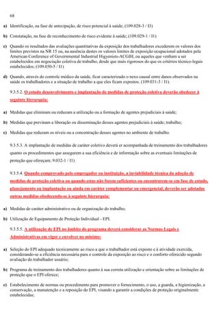 68
a) Identificação, na fase de antecipação, de risco potencial à saúde; (109.028-3 / I3)
b) Constatação, na fase de reconhecimento de risco evidente à saúde; (109.029-1 / I1)
c) Quando os resultados das avaliações quantitativas da exposição dos trabalhadores excederem os valores dos
limites previstos na NR 15 ou, na ausência destes os valores limites de exposição ocupacional adotados pela
American Conference of Governmental Industrial Higyenists-ACGIH, ou aqueles que venham a ser
estabelecidos em negociação coletiva de trabalho, desde que mais rigorosos do que os critérios técnico-legais
estabelecidos; (109.030-5 / I1)
d) Quando, através do controle médico da saúde, ficar caracterizado o nexo causal entre danos observados na
saúde os trabalhadores e a situação de trabalho a que eles ficam expostos. (109.031-3 / I1).
9.3.5.2. O estudo desenvolvimento e implantação de medidas de proteção coletiva deverão obedecer à
seguinte hierarquia:
a) Medidas que eliminam ou reduzam a utilização ou a formação de agentes prejudiciais à saúde;
b) Medidas que previnam a liberação ou disseminação desses agentes prejudiciais à saúde; trabalho;
c) Medidas que reduzam os níveis ou a concentração desses agentes no ambiente de trabalho.
9.3.5.3. A implantação de medidas de caráter coletivo deverá er acompanhada de treinamento dos trabalhadores
quanto os procedimentos que assegurem a sua eficiência e de informação sobre as eventuais limitações de
proteção que ofereçam; 9.032-1 / I1)
9.3.5.4. Quando comprovado pelo empregador ou instituição, a inviabilidade técnica da adoção de
medidas de proteção coletiva ou quando estas não forem suficientes ou encontrarem-se em fase de estudo,
planejamento ou implantação ou ainda em caráter complementar ou emergencial, deverão ser adotadas
outras medidas obedecendo-se à seguinte hierarquia:
a) Medidas de caráter administrativo ou de organização do trabalho;
b) Utilização de Equipamento de Proteção Individual - EPI.
9.3.5.5. A utilização de EPI no âmbito do programa deverá considerar as Normas Legais e
Administrativas em vigor e envolver no mínimo:
a) Seleção do EPI adequado tecnicamente ao risco a que o trabalhador está exposto e à atividade exercida,
considerando-se a eficiência necessária para o controle da exposição ao risco e o conforto oferecido segundo
avaliação do trabalhador usuário;
b) Programa de treinamento dos trabalhadores quanto à sua correta utilização e orientação sobre as limitações de
proteção que o EPI oferece;
c) Estabelecimento de normas ou procedimento para promover o fornecimento, o uso, a guarda, a higienização, a
conservação, a manutenção e a reposição do EPI, visando a garantir a condições de proteção originalmente
estabelecidas;

 