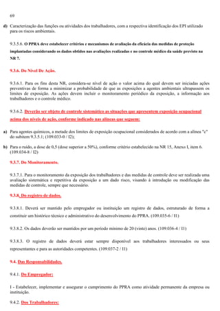 69
d) Caracterização das funções ou atividades dos trabalhadores, com a respectiva identificação dos EPI utilizado
para os riscos ambientais.
9.3.5.6. O PPRA deve estabelecer critérios e mecanismos de avaliação da eficácia das medidas de proteção
implantadas considerando os dados obtidos nas avaliações realizadas e no controle médico da saúde previsto na
NR 7.

9.3.6. Do Nível De Ação.
9.3.6.1. Para os fins desta NR, considera-se nível de ação o valor acima do qual devem ser iniciadas ações
preventivas de forma a minimizar a probabilidade de que as exposições a agentes ambientais ultrapassem os
limites de exposição. As ações devem incluir o monitoramento periódico da exposição, a informação aos
trabalhadores e o controle médico.
9.3.6.2. Deverão ser objeto de controle sistemático as situações que apresentem exposição ocupacional
acima dos níveis de ação, conforme indicado nas alíneas que seguem:
a) Para agentes químicos, a metade dos limites de exposição ocupacional considerados de acordo com a alínea "c"
do subitem 9.3.5.1; (109.033-0 / I2);
b) Para o ruído, a dose de 0,5 (dose superior a 50%), conforme critério estabelecido na NR 15, Anexo I, item 6.
(109.034-8 / I2)
9.3.7. Do Monitoramento.
9.3.7.1. Para o monitoramento da exposição dos trabalhadores e das medidas de controle deve ser realizada uma
avaliação sistemática e repetitiva da exposição a um dado risco, visando à introdução ou modificação das
medidas de controle, sempre que necessário.
9.3.8. Do registro de dados.
9.3.8.1. Deverá ser mantido pelo empregador ou instituição um registro de dados, estruturado de forma a
constituir um histórico técnico e administrativo do desenvolvimento do PPRA. (109.035-6 / I1)
9.3.8.2. Os dados deverão ser mantidos por um período mínimo de 20 (vinte) anos. (109.036-4 / I1)
9.3.8.3. O registro de dados deverá estar sempre disponível aos trabalhadores interessados ou seus
representantes e para as autoridades competentes. (109.037-2 / I1)
9.4. Das Responsabilidades.
9.4.1. Do Empregador:
I - Estabelecer, implementar e assegurar o cumprimento do PPRA como atividade permanente da empresa ou
instituição.
9.4.2. Dos Trabalhadores:

 