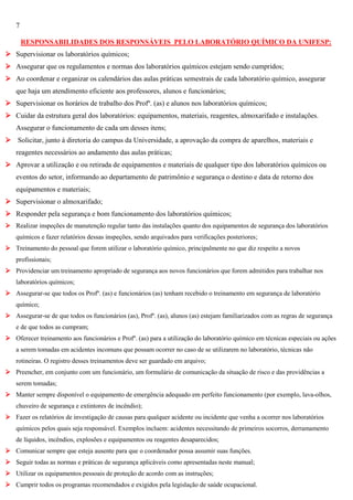 7
RESPONSABILIDADES DOS RESPONSÁVEIS PELO LABORATÓRIO QUÍMICO DA UNIFESP:
 Supervisionar os laboratórios químicos;
 Assegurar que os regulamentos e normas dos laboratórios químicos estejam sendo cumpridos;
 Ao coordenar e organizar os calendários das aulas práticas semestrais de cada laboratório químico, assegurar
que haja um atendimento eficiente aos professores, alunos e funcionários;
 Supervisionar os horários de trabalho dos Profº. (as) e alunos nos laboratórios químicos;
 Cuidar da estrutura geral dos laboratórios: equipamentos, materiais, reagentes, almoxarifado e instalações.
Assegurar o funcionamento de cada um desses itens;
 Solicitar, junto à diretoria do campus da Universidade, a aprovação da compra de aparelhos, materiais e
reagentes necessários ao andamento das aulas práticas;
 Aprovar a utilização e ou retirada de equipamentos e materiais de qualquer tipo dos laboratórios químicos ou
eventos do setor, informando ao departamento de patrimônio e segurança o destino e data de retorno dos
equipamentos e materiais;
 Supervisionar o almoxarifado;
 Responder pela segurança e bom funcionamento dos laboratórios químicos;
 Realizar inspeções de manutenção regular tanto das instalações quanto dos equipamentos de segurança dos laboratórios
químicos e fazer relatórios dessas inspeções, sendo arquivados para verificações posteriores;
 Treinamento do pessoal que forem utilizar o laboratório químico, principalmente no que diz respeito a novos
profissionais;
 Providenciar um treinamento apropriado de segurança aos novos funcionários que forem admitidos para trabalhar nos
laboratórios químicos;
 Assegurar-se que todos os Profº. (as) e funcionários (as) tenham recebido o treinamento em segurança de laboratório
químico;
 Assegurar-se de que todos os funcionários (as), Profº. (as), alunos (as) estejam familiarizados com as regras de segurança
e de que todos as cumpram;
 Oferecer treinamento aos funcionários e Profº. (as) para a utilização do laboratório químico em técnicas especiais ou ações
a serem tomadas em acidentes incomuns que possam ocorrer no caso de se utilizarem no laboratório, técnicas não
rotineiras. O registro desses treinamentos deve ser guardado em arquivo;
 Preencher, em conjunto com um funcionário, um formulário de comunicação da situação de risco e das providências a
serem tomadas;
 Manter sempre disponível o equipamento de emergência adequado em perfeito funcionamento (por exemplo, lava-olhos,
chuveiro de segurança e extintores de incêndio);
 Fazer os relatórios de investigação de causas para qualquer acidente ou incidente que venha a ocorrer nos laboratórios
químicos pelos quais seja responsável. Exemplos incluem: acidentes necessitando de primeiros socorros, derramamento
de líquidos, incêndios, explosões e equipamentos ou reagentes desaparecidos;
 Comunicar sempre que esteja ausente para que o coordenador possa assumir suas funções.
 Seguir todas as normas e práticas de segurança aplicáveis como apresentadas neste manual;
 Utilizar os equipamentos pessoais de proteção de acordo com as instruções;
 Cumprir todos os programas recomendados e exigidos pela legislação de saúde ocupacional.

 