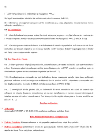70

I - Colaborar e participar na implantação e execução do PPRA;
II - Seguir as orientações recebidas nos treinamentos oferecidos dentro do PPRA;
III - Informar ao seu superior hierárquico direto ocorrências que, a seu julgamento, possam implicar risco à
saúde dos trabalhadores.
9.5. Da Informação.
9.5.1. Os trabalhadores interessados terão o direito de apresentar propostas e receber informações e orientações
a fim de assegurar a proteção aos riscos ambientais identificados na execução do PPRA.(109.038-0 / I2)

9.5.2. Os empregadores deverão informar os trabalhadores de maneira apropriada e suficiente sobre os riscos
ambientais que possam originar-se nos locais de trabalho e sobre os meios disponíveis para prevenir ou limitar
tais riscos e para proteger-se dos mesmos.

9.6. Das Disposições Finais.
9.6.1. Sempre que vários empregadores realizem, simultaneamente, atividades no mesmo local de trabalho terão
o dever de executar ações integradas para aplicar as medidas previstas no PPRA visando à proteção de todos os
trabalhadores expostos aos riscos ambientais gerados. (109.039-9 / I2)
9.6.2. O conhecimento e a percepção que os trabalhadores têm do processo de trabalho e dos riscos ambientais
presentes, incluindo os dados consignados no Mapa de Riscos, previsto na NR 5, deverão ser considerados para
fins de planejamento e execução do PPRA em todas as suas fases. (109.040-2 / I2)
9.6.3. O empregador deverá garantir que, na ocorrência de riscos ambientais nos locais de trabalho que
coloquem em situação de grave e iminente risco um ou mais trabalhadores, os mesmos possam interromper de
imediato as suas atividades, comunicando o fato ao superior hierárquico direto para as devidas providências.
(109.041-0 / I2)
Padrões Ambientais:
 Ar Externo
A resolução CONAMA nº 03, de 08.03.90, estabelece padrões de qualidade do ar.
Estes Padrões Possuem Duas Interpretações:
 Padrões Primários: Concentrações que se ultrapassados, podem afetar a saúde da população.
 Padrões Secundários: concentrações abaixo das quais se prevê o mínimo efeito adverso sobre o bem-estar da
população, fauna, flora, materiais e meio ambiente.

 