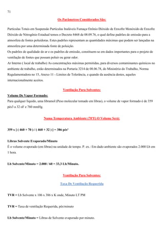 71
Os Parâmetros Considerados São:
Partículas Totais em Suspensão Partículas Inaláveis Fumaça Ozônio Dióxido de Enxofre Monóxido de Enxofre
Dióxido de Nitrogênio Estadual temos o Decreto 8468 de 08.09.76, o qual define padrões de emissão para a
atmosfera de fontes poluidoras. Estes padrões representam as quantidades máximas que podem ser lançadas na
atmosfera por uma determinada fonte de poluição.
Os padrões de qualidade do ar e os padrões de emissão, constituem-se em dados importantes para o projeto de
ventilação de fontes que possam poluir ou gerar odor.
Ar Interno ( local de trabalho) As concentrações máximas permitidas, para diversos contaminantes químicos no
ambiente de trabalho, estão determinados na Portaria 3214 de 08.06.78, do Ministério do Trabalho, Norma
Regulamentadora no 15, Anexo 11 - Limites de Tolerância, e quando da ausência destes, aqueles
internacionalmente aceitos.
Ventilação Para Solventes:
Volume De Vapor Formado:
Para qualquer líquido, uma libramol (Peso molecular tomado em libras), o volume de vapor formado é de 359
pés3 a 32 oF e 760 mmHg.

Numa Temperatura Ambiente (70ºF) O Volume Será:

359 x [ ( 460 + 70 ) / ( 460 + 32 ) ] = 386 pés³

Libras Solvente Evaporado/Minuto
É o volume evaporado (em libras) na unidade de tempo. P. ex.: Em dado ambiente são evaporados 2.000 Lb em
1 hora.

Lb Solvente/Minuto = 2.000 / 60 = 33,3 Lb/Minuto.

Ventilação Para Solventes:
Taxa De Ventilação Requerida

TVR = Lb Solvente x 106 x 386 x K onde, Minuto LT PM

TVR = Taxa de ventilação Requerida, pés/minuto

Lb Solvente/Minuto = Libras de Solvente evaporado por minuto.

 