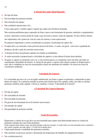 73
A Seleção Do Captor Ideal Depende:
 Do tipo de fonte.
 Da toxicidade do poluente emitido.
 Das restrições de espaço.
 Das condições operacionais. Etc...
Como regra geral, o melhor captor é aquele que capta com eficiência desejada.
Não ocasiona problemas para a operação da fonte e para a movimentação de pessoas, materiais e equipamentos
na área. Apresenta a menor perda de carga e que necessita a menor vazão de captação. Os dois últimos fatores
são importantes sob o ponto de vista de custo do sistema e custo operacional.
Os aspectos importantes a serem considerados no projeto e localização do captor são:
 O captor deve ser colocado o mais próximo possível da fonte. A vazão, em geral, varia com o quadrado da
distância, devido a ação de correntes transversais.
 A direção do fluxo de poluente captado em relação ao trabalhador.
 A vazão necessária é proporcional a velocidade de captura e a área aberta (Limitar áreas abertas).
 Os gases e vapores se misturam com o ar, e esta mistura passa a se comportar como um todo, devendo ser
considerada a densidade da mistura. A crença de que gases e vapores mais densos sempre se dirigem para o
solo, não é verdadeira no caso de concentrações usuais em ambientes de trabalho. Só ocorre em casos de
vazamentos acidentais.

Velocidade De Captura:
É a velocidade que deve ter o ar na região estabelecida, de forma a captar os poluentes, conduzindo-os para
dentro do captor. Se o poluente emitido no ponto mais desfavorável for captado, então, em todos os demais
poluentes também serão captado. Utiliza-se, também, o termo ―Velocidade de Controle‖.
A Velocidade De Captura Depende:
 Do tipo de captor.
 Da velocidade de emissão.
 Da toxicidade do poluente.
 Do grau de movimentação do ar (Correntes transversais).
 Do tamanho do captor.
 Da quantidade de poluente emitida.
Vazão De Exaustão:
Representa o volume de ar que deve ser movimentado para captar uma determinada massa ou volume de
poluentes emitidos por uma fonte poluidora.
Cada conjunto fonte-captor exige uma determinada vazão de exaustão. A vazão total a ser movimentada será o somatório
das vazões exigidas em cada captor. A Vazão de Exaustão deve:

 Captar praticamente a totalidade dos poluentes emitidos.
 Não interferir no processo (arraste e diminuição da temperatura de trabalho do equipamento/fonte).
 Ser a mínima possível.

 