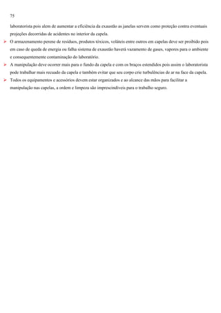 75
laboratorista pois alem de aumentar a eficiência da exaustão as janelas servem como proteção contra eventuais
projeções decorridas de acidentes no interior da capela.
 O armazenamento perene de resíduos, produtos tóxicos, voláteis entre outros em capelas deve ser proibido pois
em caso de queda de energia ou falha sistema de exaustão haverá vazamento de gases, vapores para o ambiente
e consequentemente contaminação do laboratório.
 A manipulação deve ocorrer mais para o fundo da capela e com os braços estendidos pois assim o laboratorista
pode trabalhar mais recuado da capela e também evitar que seu corpo crie turbulências de ar na face da capela.
 Todos os equipamentos e acessórios devem estar organizados e ao alcance das mãos para facilitar a
manipulação nas capelas, a ordem e limpeza são imprescindíveis para o trabalho seguro.

 