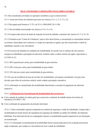 76
NR-15 ATIVIDADES E OPERAÇÕES INSALUBRES (115.000-6)
15.1 São consideradas atividades ou operações insalubres as que se desenvolvem:
15.1.1 Acima dos limites de tolerância previstos nos Anexos n.ºs 1, 2, 3, 5, 11 e 12;
15.1.2 Revogado pela Portaria nº 3.751, de 23-11-1990 (DOU 26-11-90)
15.1.3 Nas atividades mencionadas nos Anexos n.ºs 6, 13 e 14;
15.1.4 Comprovadas através de laudo de inspeção do local de trabalho, constantes dos Anexos nºs 7, 8, 9 e 10.
15.1.5 Entende-se por "Limite de Tolerância", para os fins desta Norma, a concentração ou intensidade máxima
ou mínima, relacionada com a natureza e o tempo de exposição ao agente, que não causará dano à saúde do
trabalhador, durante a sua vida laboral.
15.2 O exercício de trabalho em condições de insalubridade, de acordo com os subitens do item anterior,
assegura ao trabalhador a percepção de adicional, incidente sobre o salário mínimo da região, equivalente a:
(115.001-4/ I1)
15.2.1 40% (quarenta por cento), para insalubridade de grau máximo;
15.2.2 20% (vinte por cento), para insalubridade de grau médio;
15.2.3 10% (dez por cento), para insalubridade de grau mínimo;
15.3 No caso de incidência de mais de um fator de insalubridade, será apenas considerado o de grau mais
elevado, para efeito de acréscimo salarial, sendo vedada a percepção cumulativa.
15.4 A eliminação ou neutralização da insalubridade determinará a cessação do pagamento do adicional
respectivo.
15.4.1 A Eliminação Ou Neutralização Da Insalubridade Deverá Ocorrer:
a) Com a adoção de medidas de ordem geral que conservem o ambiente de trabalho dentro dos limites de
tolerância; (115.002-2 / I4)
b) Com a utilização de equipamento de proteção individual.
15.4.1.1 Cabe à autoridade regional competente em matéria de segurança e saúde do trabalhador, comprovada a
insalubridade por laudo técnico de engenheiro de segurança do trabalho ou médico do trabalho, devidamente
habilitado, fixar adicional devido aos empregados expostos à insalubridade quando impraticável sua eliminação
ou neutralização.
15.4.1.2 A eliminação ou neutralização da insalubridade ficará caracterizada através de avaliação pericial por
órgão competente, que comprove a inexistência de risco à saúde do trabalhador.

 