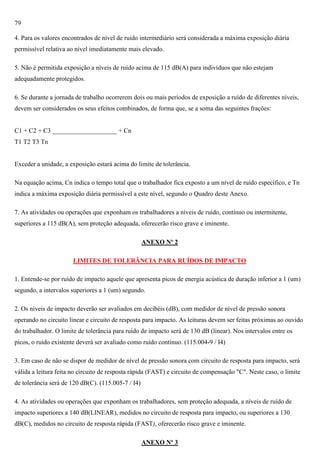 79
4. Para os valores encontrados de nível de ruído intermediário será considerada a máxima exposição diária
permissível relativa ao nível imediatamente mais elevado.
5. Não é permitida exposição a níveis de ruído acima de 115 dB(A) para indivíduos que não estejam
adequadamente protegidos.
6. Se durante a jornada de trabalho ocorrerem dois ou mais períodos de exposição a ruído de diferentes níveis,
devem ser considerados os seus efeitos combinados, de forma que, se a soma das seguintes frações:

C1 + C2 + C3 ____________________ + Cn
T1 T2 T3 Tn

Exceder a unidade, a exposição estará acima do limite de tolerância.
Na equação acima, Cn indica o tempo total que o trabalhador fica exposto a um nível de ruído específico, e Tn
indica a máxima exposição diária permissível a este nível, segundo o Quadro deste Anexo.
7. As atividades ou operações que exponham os trabalhadores a níveis de ruído, contínuo ou intermitente,
superiores a 115 dB(A), sem proteção adequada, oferecerão risco grave e iminente.
ANEXO Nº 2
LIMITES DE TOLERÂNCIA PARA RUÍDOS DE IMPACTO
1. Entende-se por ruído de impacto aquele que apresenta picos de energia acústica de duração inferior a 1 (um)
segundo, a intervalos superiores a 1 (um) segundo.
2. Os níveis de impacto deverão ser avaliados em decibéis (dB), com medidor de nível de pressão sonora
operando no circuito linear e circuito de resposta para impacto. As leituras devem ser feitas próximas ao ouvido
do trabalhador. O limite de tolerância para ruído de impacto será de 130 dB (linear). Nos intervalos entre os
picos, o ruído existente deverá ser avaliado como ruído contínuo. (115.004-9 / I4)
3. Em caso de não se dispor de medidor de nível de pressão sonora com circuito de resposta para impacto, será
válida a leitura feita no circuito de resposta rápida (FAST) e circuito de compensação "C". Neste caso, o limite
de tolerância será de 120 dB(C). (115.005-7 / I4)
4. As atividades ou operações que exponham os trabalhadores, sem proteção adequada, a níveis de ruído de
impacto superiores a 140 dB(LINEAR), medidos no circuito de resposta para impacto, ou superiores a 130
dB(C), medidos no circuito de resposta rápida (FAST), oferecerão risco grave e iminente.
ANEXO Nº 3

 
