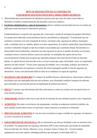 8
DEVE-SE SER DADA ÊNFASE NA CONSTRUÇÃO
E SEPARAR OS SEGUINTES ITENS DOS LABORATÓRIOS QUÍMICOS:
 Almoxarifado para armazenamento de substâncias químicas para que estas não sejam conservadas no
laboratório evitando o congestionamento das bancadas e possíveis acidentes;
 Escritórios administrativos e salas de funcionários: diretos e indiretos (terceirizados) devem ser isolados da
edificação aonde funcionará os laboratórios químicos.
Fundamentalmente os requisitos de segurança são o início para o estudo da montagem de qualquer laboratório.
Um projeto bem-elaborado evitará problemas futuros e possibilitará as adequações. "Considerando itens de
condições e estrutura civil como topografia do terreno, orientação solar, segurança do edifício, iluminação,
ruído e ventilação, deve-se, também, aplicar as normas ergonômicas, de conforto e praticidade, especificamente
construir o laboratório dirigido ao tipo de atividade e necessidades que se pretende almejar. Recomenda-se o
almoxarifado fora do laboratório, entretanto caso não seja possível, prever as paredes divisórias em alvenaria,
ventilação motora e sistemas elétricos a prova de explosão. As instalações das capelas devem ficar
convenientemente situadas para assegurar que operações perigosas não sejam desenvolvidas em bancadas
abertas. As capelas devem estar providas com os serviços usuais (gás, água, eletricidade, vácuo, ar comprimido)
operáveis do lado externo". Termos como segurança do trabalho, risco, toxicidade, acidentes, prevenção de
acidentes, equipamentos de segurança e aerossóis são muito empregados quando se trata de segurança em
laboratórios. Assim, será interessante defini-lo antes de se estabelecer às regras de segurança.
 SEGURANÇA DO TRABALHO: É o conjunto de medidas técnicas, administrativas, educacionais, médicas e
psicológicas que são empregadas para prevenir acidentes, quer eliminando condições inseguras do ambiente,
quer instruindo ou convencendo pessoas na implantação de práticas preventivas;
 RISCO: É o perigo a que determinado indivíduo está exposto ao entrar em contato com um agente tóxico ou
certa situação perigosa;
 TOXICIDADE: Qualquer efeito nocivo que advém da interação de uma substância química com o organismo;
 ACIDENTES: São todas as ocorrências não programadas, estranhas ao andamento normal do trabalho, das
quais poderão resultar danos físicos ou funcionais e danos materiais e econômicos à instituição;
 PREVENÇÃO DE ACIDENTES: É o ato de se por em prática as regras e medidas de segurança, de maneira a
se evitar a ocorrência de acidentes;
 EQUIPAMENTOS DE SEGURANÇA: São os instrumentos que têm por finalidade evitar ou amenizar riscos
de acidentes. Os equipamentos de segurança individuais (EPI‘s) mais usados para a prevenção da integridade
física do indivíduo são: Óculos, Máscaras, Luvas, Aventais, Gorros, Cremes, Etc... Existem também
equipamentos tais como capelas e blindagens plásticas que protegem a coletividade (EPC‘s).

 