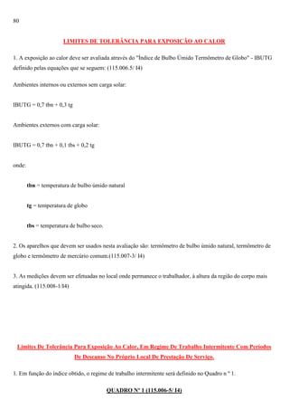 80

LIMITES DE TOLERÂNCIA PARA EXPOSIÇÃO AO CALOR
1. A exposição ao calor deve ser avaliada através do "Índice de Bulbo Úmido Termômetro de Globo" - IBUTG
definido pelas equações que se seguem: (115.006.5/ I4)
Ambientes internos ou externos sem carga solar:

IBUTG = 0,7 tbn + 0,3 tg

Ambientes externos com carga solar:

IBUTG = 0,7 tbn + 0,1 tbs + 0,2 tg

onde:

tbn = temperatura de bulbo úmido natural

tg = temperatura de globo

tbs = temperatura de bulbo seco.

2. Os aparelhos que devem ser usados nesta avaliação são: termômetro de bulbo úmido natural, termômetro de
globo e termômetro de mercúrio comum.(115.007-3/ I4)

3. As medições devem ser efetuadas no local onde permanece o trabalhador, à altura da região do corpo mais
atingida. (115.008-1/I4)

Limites De Tolerância Para Exposição Ao Calor, Em Regime De Trabalho Intermitente Com Períodos
De Descanso No Próprio Local De Prestação De Serviço.
1. Em função do índice obtido, o regime de trabalho intermitente será definido no Quadro n º 1.
QUADRO Nº 1 (115.006-5/ I4)

 