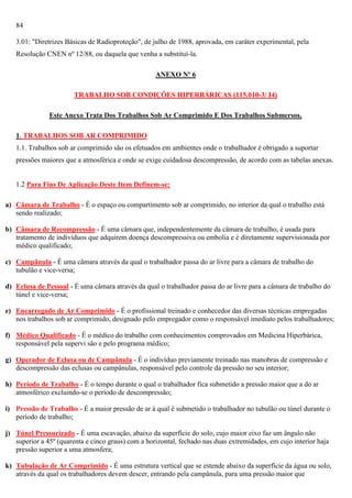 84
3.01: "Diretrizes Básicas de Radioproteção", de julho de 1988, aprovada, em caráter experimental, pela
Resolução CNEN nº 12/88, ou daquela que venha a substituí-la.
ANEXO Nº 6
TRABALHO SOB CONDIÇÕES HIPERBÁRICAS (115.010-3/ I4)
Este Anexo Trata Dos Trabalhos Sob Ar Comprimido E Dos Trabalhos Submersos.
1. TRABALHOS SOB AR COMPRIMIDO
1.1. Trabalhos sob ar comprimido são os efetuados em ambientes onde o trabalhador é obrigado a suportar
pressões maiores que a atmosférica e onde se exige cuidadosa descompressão, de acordo com as tabelas anexas.

1.2 Para Fins De Aplicação Deste Item Definem-se:
a) Câmara de Trabalho - É o espaço ou compartimento sob ar comprimido, no interior da qual o trabalho está
sendo realizado;
b) Câmara de Recompressão - É uma câmara que, independentemente da câmara de trabalho, é usada para
tratamento de indivíduos que adquirem doença descompressiva ou embolia e é diretamente supervisionada por
médico qualificado;
c) Campânula - É uma câmara através da qual o trabalhador passa do ar livre para a câmara de trabalho do
tubulão e vice-versa;
d) Eclusa de Pessoal - É uma câmara através da qual o trabalhador passa do ar livre para a câmara de trabalho do
túnel e vice-versa;
e) Encarregado de Ar Comprimido - É o profissional treinado e conhecedor das diversas técnicas empregadas
nos trabalhos sob ar comprimido, designado pelo empregador como o responsável imediato pelos trabalhadores;
f) Médico Qualificado - É o médico do trabalho com conhecimentos comprovados em Medicina Hiperbárica,
responsável pela supervi são e pelo programa médico;
g) Operador de Eclusa ou de Campânula - É o indivíduo previamente treinado nas manobras de compressão e
descompressão das eclusas ou campânulas, responsável pelo controle da pressão no seu interior;
h) Período de Trabalho - É o tempo durante o qual o trabalhador fica submetido a pressão maior que a do ar
atmosférico excluindo-se o período de descompressão;
i) Pressão de Trabalho - É a maior pressão de ar à qual é submetido o trabalhador no tubulão ou túnel durante o
período de trabalho;
j) Túnel Pressurizado - É uma escavação, abaixo da superfície do solo, cujo maior eixo faz um ângulo não
superior a 45º (quarenta e cinco graus) com a horizontal, fechado nas duas extremidades, em cujo interior haja
pressão superior a uma atmosfera;
k) Tubulação de Ar Comprimido - É uma estrutura vertical que se estende abaixo da superfície da água ou solo,
através da qual os trabalhadores devem descer, entrando pela campânula, para uma pressão maior que

 
