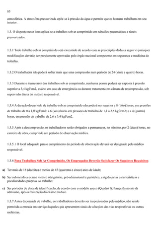 85
atmosférica. A atmosfera pressurizada opõe-se à pressão da água e permite que os homens trabalhem em seu
interior.
1.3. O disposto neste item aplica-se a trabalhos sob ar comprimido em tubulões pneumáticos e túneis
pressurizados.

1.3.1 Todo trabalho sob ar comprimido será executado de acordo com as prescrições dadas a seguir e quaisquer
modificações deverão ser previamente aprovadas pelo órgão nacional competente em segurança e medicina do
trabalho.

1.3.2 O trabalhador não poderá sofrer mais que uma compressão num período de 24 (vinte e quatro) horas.

1.3.3 Durante o transcorrer dos trabalhos sob ar comprimido, nenhuma pessoa poderá ser exposta à pressão
superior a 3,4 kgf/cm2, exceto em caso de emergência ou durante tratamento em câmara de recompressão, sob
supervisão direta do médico responsável.

1.3.4 A duração do período de trabalho sob ar comprimido não poderá ser superior a 8 (oito) horas, em pressões
de trabalho de 0 a 1,0 kgf/cm2; a 6 (seis) horas em pressões de trabalho de 1,1 a 2,5 kgf/cm2; e a 4 (quatro)
horas, em pressão de trabalho de 2,6 a 3,4 kgf/cm2.

1.3.5 Após a descompressão, os trabalhadores serão obrigados a permanecer, no mínimo, por 2 (duas) horas, no
canteiro de obra, cumprindo um período de observação médica.

1.3.5.1 O local adequado para o cumprimento do período de observação deverá ser designado pelo médico
responsável.

1.3.6 Para Trabalhos Sob Ar Comprimido, Os Empregados Deverão Satisfazer Os Seguintes Requisitos:
a) Ter mais de 18 (dezoito) e menos de 45 (quarenta e cinco) anos de idade;
b) Ser submetido a exame médico obrigatório, pré-admissional e periódico, exigido pelas características e
peculiaridades próprias do trabalho;
c) Ser portador de placa de identificação, de acordo com o modelo anexo (Quadro I), fornecida no ato da
admissão, após a realização do exame médico.
1.3.7 Antes da jornada de trabalho, os trabalhadores deverão ser inspecionados pelo médico, não sendo
permitida a entrada em serviço daqueles que apresentem sinais de afecções das vias respiratórias ou outras
moléstias.

 