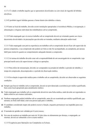 86
1.3.7.1 É vedado o trabalho àqueles que se apresentem alcoolizados ou com sinais de ingestão de bebidas
alcoólicas.

1.3.8 É proibido ingerir bebidas gasosas e fumar dentro dos tubulões e túneis.

1.3.9 Junto ao local de trabalho, deverão existir instalações apropriadas à Assistência Médica, à recuperação, à
alimentação e à higiene individual dos trabalhadores sob ar comprimido.

1.3.10 Todo empregado que vá exercer trabalho sob ar comprimido deverá ser orientado quanto aos riscos
decorrentes da atividade e às precauções que deverão ser tomadas, mediante educação audiovisual.

1.3.11 Todo empregado sem prévia experiência em trabalhos sob ar comprimido deverá ficar sob supervisão de
pessoa competente, e sua compressão não poderá ser feita se não for acompanhado, na campânula, por pessoa
hábil para instruí-lo quanto ao comportamento adequado durante a compressão.

1.3.12 As turmas de trabalho deverão estar sob a responsabilidade de um encarregado de ar comprimido, cuja
principal tarefa será a de supervisionar e dirigir as operações.

1.3.13 Para efeito de remuneração, deverão ser computados na jornada de trabalho o período de trabalho, o
tempo de compressão, descompressão e o período de observação médica.

1.3.14 Em relação à supervisão médica para o trabalho sob ar comprimido, deverão ser observadas as seguintes
condições:
a) Sempre que houver trabalho sob ar comprimido, deverá ser providenciada a assistência por médico qualificado,
bem como local apropriado para atendimento médico;
b) Todo empregado que trabalhe sob ar comprimido deverá ter uma ficha médica, onde deverão ser registrados os
dados relativos aos exames realizados;
c) Nenhum empregado poderá trabalhar sob ar comprimido, antes de ser examinado por médico qualificado, que
atestará, na ficha individual, estar essa pessoa apta para o trabalho;
d) O candidato considerado inapto não poderá exercer a função, enquanto permanecer sua inaptidão para esse
trabalho;
e) O atestado de aptidão terá validade por 6 (seis) meses;
f) Em caso de ausência ao trabalho por mais de 10 (dez) dias ou afastamento por doença, o empregado, ao
retornar, deverá ser submetido a novo exame médico.
1.3.15 Exigências para Operações nas Campânulas ou Eclusas.

 