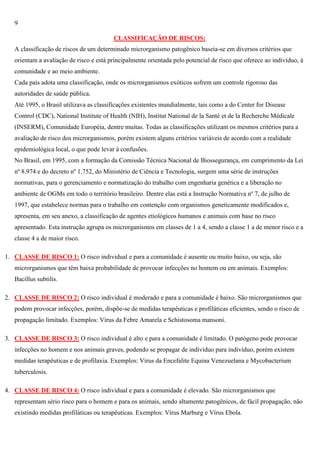 9
CLASSIFICAÇÃO DE RISCOS:
A classificação de riscos de um determinado microrganismo patogênico baseia-se em diversos critérios que
orientam a avaliação de risco e está principalmente orientada pelo potencial de risco que oferece ao indivíduo, à
comunidade e ao meio ambiente.
Cada país adota uma classificação, onde os microrganismos exóticos sofrem um controle rigoroso das
autoridades de saúde pública.
Até 1995, o Brasil utilizava as classificações existentes mundialmente, tais como a do Center for Disease
Control (CDC), National Institute of Health (NIH), Institut National de la Santé et de la Recherche Médicale
(INSERM), Comunidade Européia, dentre muitas. Todas as classificações utilizam os mesmos critérios para a
avaliação de risco dos microrganismos, porém existem alguns critérios variáveis de acordo com a realidade
epidemiológica local, o que pode levar à confusões.
No Brasil, em 1995, com a formação da Comissão Técnica Nacional de Biossegurança, em cumprimento da Lei
nº 8.974 e do decreto nº 1.752, do Ministério de Ciência e Tecnologia, surgem uma série de instruções
normativas, para o gerenciamento e normatização do trabalho com engenharia genética e a liberação no
ambiente de OGMs em todo o território brasileiro. Dentre elas está a Instrução Normativa nº 7, de julho de
1997, que estabelece normas para o trabalho em contenção com organismos geneticamente modificados e,
apresenta, em seu anexo, a classificação de agentes etiológicos humanos e animais com base no risco
apresentado. Esta instrução agrupa os microrganismos em classes de 1 a 4, sendo a classe 1 a de menor risco e a
classe 4 a de maior risco.
1. CLASSE DE RISCO 1: O risco individual e para a comunidade é ausente ou muito baixo, ou seja, são
microrganismos que têm baixa probabilidade de provocar infecções no homem ou em animais. Exemplos:
Bacillus subtilis.
2. CLASSE DE RISCO 2: O risco individual é moderado e para a comunidade é baixo. São microrganismos que
podem provocar infecções, porém, dispõe-se de medidas terapêuticas e profiláticas eficientes, sendo o risco de
propagação limitado. Exemplos: Vírus da Febre Amarela e Schistosoma mansoni.
3. CLASSE DE RISCO 3: O risco individual é alto e para a comunidade é limitado. O patógeno pode provocar
infecções no homem e nos animais graves, podendo se propagar de indivíduo para indivíduo, porém existem
medidas terapêuticas e de profilaxia. Exemplos: Vírus da Encefalite Equina Venezuelana e Mycobacterium
tuberculosis.
4. CLASSE DE RISCO 4: O risco individual e para a comunidade é elevado. São microrganismos que
representam sério risco para o homem e para os animais, sendo altamente patogênicos, de fácil propagação, não
existindo medidas profiláticas ou terapêuticas. Exemplos: Vírus Marburg e Vírus Ebola.

 
