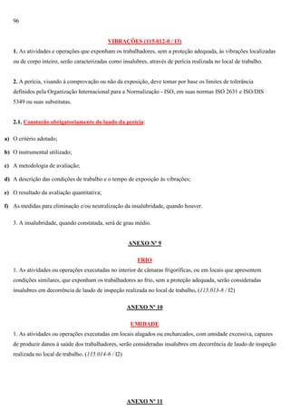 96

VIBRAÇÕES (115.012-0 / I3)
1. As atividades e operações que exponham os trabalhadores, sem a proteção adequada, às vibrações localizadas
ou de corpo inteiro, serão caracterizadas como insalubres, através de perícia realizada no local de trabalho.

2. A perícia, visando à comprovação ou não da exposição, deve tomar por base os limites de tolerância
definidos pela Organização Internacional para a Normalização - ISO, em suas normas ISO 2631 e ISO/DIS
5349 ou suas substitutas.

2.1. Constarão obrigatoriamente do laudo da perícia:
a) O critério adotado;
b) O instrumental utilizado;
c) A metodologia de avaliação;
d) A descrição das condições de trabalho e o tempo de exposição às vibrações;
e) O resultado da avaliação quantitativa;
f) As medidas para eliminação e/ou neutralização da insalubridade, quando houver.
3. A insalubridade, quando constatada, será de grau médio.

ANEXO Nº 9
FRIO
1. As atividades ou operações executadas no interior de câmaras frigoríficas, ou em locais que apresentem
condições similares, que exponham os trabalhadores ao frio, sem a proteção adequada, serão consideradas
insalubres em decorrência de laudo de inspeção realizada no local de trabalho. (115.013-8 / I2)
ANEXO Nº 10
UMIDADE
1. As atividades ou operações executadas em locais alagados ou encharcados, com umidade excessiva, capazes
de produzir danos à saúde dos trabalhadores, serão consideradas insalubres em decorrência de laudo de inspeção
realizada no local de trabalho. (115.014-6 / I2)

ANEXO Nº 11

 