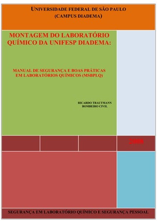 UNIVERSIDADE FEDERAL DE SÃO PAULO
(CAMPUS DIADEMA)

MONTAGEM DO LABORATÓRIO
QUÍMICO DA UNIFESP DIADEMA:

MANUAL DE SEGURANÇA E BOAS PRÁTICAS
EM LABORATÓRIOS QUÍMICOS (MSBPLQ)

RICARDO TRAUTMANN
BOMBEIRO CIVIL

2008

SEGURANÇA EM LABORATÓRIO QUÍMICO E SEGURANÇA PESSOAL

 