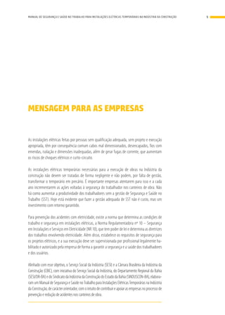 MENSAGEM PARA AS EMPRESAS
As instalações elétricas feitas por pessoas sem qualificação adequada, sem projeto e execução
apropriada, têm por consequência comum cabos mal dimensionados, desencapados, fios com
emendas, isolação e dimensões inadequadas, além de gerar fugas de corrente, que aumentam
os riscos de choques elétricos e curto-circuito.
As instalações elétricas temporárias necessárias para a execução de obras na Indústria da
construção não devem ser tratadas de forma negligente e não podem, por falta de gestão,
transformar o temporário em precário. É importante empresas atentarem para isso e a cada
ano incrementarem as ações voltadas à segurança do trabalhador nos canteiros de obra. Não
há como aumentar a produtividade dos trabalhadores sem a gestão de Segurança e Saúde no
Trabalho (SST). Hoje está evidente que fazer a gestão adequada de SST não é custo, mas um
investimento com retorno garantido.
Para prevenção dos acidentes com eletricidade, existe a norma que determina as condições de
trabalho e segurança em instalações elétricas, a Norma Regulamentadora nº 10 – Segurança
em Instalações e Serviços em Eletricidade (NR 10), que tem poder de lei e determina as diretrizes
dos trabalhos envolvendo eletricidade. Além disso, estabelece os requisitos de segurança para
os projetos elétricos, e a sua execução deve ser supervisionada por profissional legalmente ha-
bilitado e autorizado pela empresa de forma a garantir a segurança e a saúde dos trabalhadores
e dos usuários.
Alinhado com esse objetivo, o Serviço Social da Indústria (SESI) e a Câmara Brasileira da Indústria da
Construção (CBIC), com iniciativa do Serviço Social da Indústria, do Departamento Regional da Bahia
(SESI/DR-BA)edoSindicatodaIndústriadaConstruçãodoEstadodaBahia(SINDUSCON-BA),elabora-
ramumManualdeSegurançaeSaúdenoTrabalhoparaInstalaçõesElétricasTemporáriasnaIndústria
daConstrução,decarácterorientador,comointuitodecontribuireapoiarasempresasnoprocessode
prevenção e redução de acidentes nos canteiros de obra.
9MANUAL DE SEGURANÇA E SAÚDE NO TRABALHO PARA INSTALAÇÕES ELÉTRICAS TEMPORÁRIAS NA INDÚSTRIA DA CONSTRUÇÃO
 