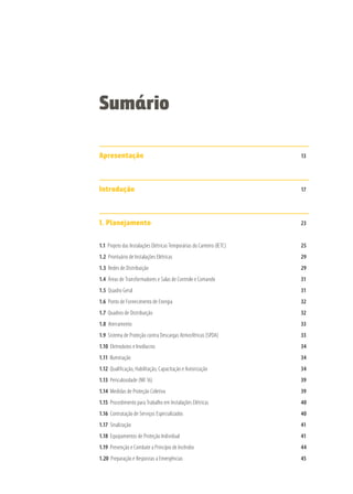 Apresentação 							13
Introdução								17
1. Planejamento							23
1.1 Projeto das Instalações Elétricas Temporárias do Canteiro (IETC)				 25
1.2 Prontuário de Instalações Elétricas						29
1.3 Redes de Distribuição							29
1.4 Áreas de Transformadores e Salas de Controle e Comando				 31
1.5 Quadro Geral								31
1.6 Ponto de Fornecimento de Energia						 32
1.7 Quadros de Distribuição							32
1.8 Aterramento								33
1.9 Sistema de Proteção contra Descargas Atmosféricas (SPDA)				 33
1.10 Eletrodutos e Invólucros							34
1.11 Iluminação								34
1.12 Qualificação, Habilitação, Capacitação e Autorização					 34
1.13 Periculosidade (NR 16)							39
1.14 Medidas de Proteção Coletiva							39
1.15 Procedimento para Trabalho em Instalações Elétricas					 40
1.16 Contratação de Serviços Especializados						40
1.17 Sinalização								41
1.18 Equipamentos de Proteção Individual						41
1.19 Prevenção e Combate a Princípio de Incêndio					 44
1.20 Preparação e Respostas a Emergências						 45
Sumário
 