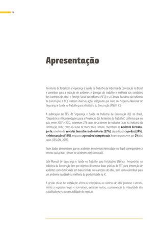 Apresentação
No intuito de fortalecer a Segurança e Saúde no Trabalho da Indústria da Construção no Brasil
e contribuir para a redução de acidentes e doenças do trabalho e melhoria das condições
dos canteiros de obra, o Serviço Social da Indústria (SESI) e a Câmara Brasileira da Indústria
da Construção (CBIC) realizam diversas ações integradas por meio do Programa Nacional de
Segurança e Saúde no Trabalho para a Indústria da Construção (PNSST IC)
A publicação do SESI de Segurança e Saúde na Indústria da Construção (IC) no Brasil,
“Diagnóstico e Recomendações para a Prevenção dos Acidentes do Trabalho”, confirma que no
país, entre 2007 e 2012, ocorreram 278 casos de acidentes do trabalho fatais na indústria da
construção, onde, entre as causas de morte mais comuns, encontram-se acidente de trans-
porte, envolvendo veículos terrestres automotores (27%), seguido pelas quedas (24%),
e eletrocussões (18%), enquanto agressões interpessoais foram responsáveis por 2% dos
casos (SESI/DN, 2015).
Esses dados demonstram que os acidentes envolvendo eletricidade no Brasil correspondem à
terceira causa mais comum de acidentes com óbito na IC.
Este Manual de Segurança e Saúde no Trabalho para Instalações Elétricas Temporárias na
Indústria da Construção tem por objetivo disseminar boas práticas de SST para prevenção de
acidentes com eletricidade em baixa tensão nos canteiros de obra, bem como contribuir para
um ambiente saudável e a melhoria da produtividade na IC.
A gestão eficaz das instalações elétricas temporárias no canteiro de obra promove o atendi-
mento a requisitos legais e normativos, evitando multas, a preservação da integridade dos
trabalhadores e a sustentabilidade do negócio.
16
 