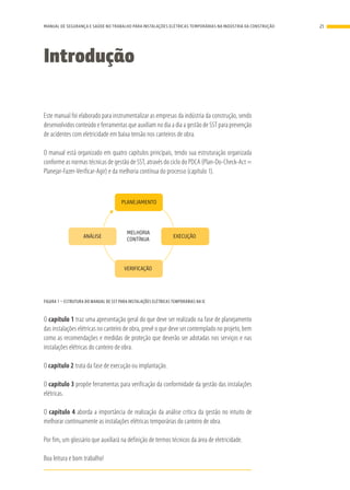 Introdução
Este manual foi elaborado para instrumentalizar as empresas da indústria da construção, sendo
desenvolvidos conteúdo e ferramentas que auxiliam no dia a dia a gestão de SST para prevenção
de acidentes com eletricidade em baixa tensão nos canteiros de obra.
O manual está organizado em quatro capítulos principais, tendo sua estruturação organizada
conforme as normas técnicas de gestão de SST, através do ciclo do PDCA (Plan-Do-Check-Act =
Planejar-Fazer-Verificar-Agir) e da melhoria contínua do processo (capítulo 1).
PLANEJAMENTO
EXECUÇÃO
MELHORIA
CONTÍNUA
ANÁLISE
VERIFICAÇÃO
FIGURA 1 – ESTRUTURA DO MANUAL DE SST PARA INSTALAÇÕES ELÉTRICAS TEMPORÁRIAS NA IC
O capítulo 1 traz uma apresentação geral do que deve ser realizado na fase de planejamento
das instalações elétricas no canteiro de obra, prevê o que deve ser contemplado no projeto, bem
como as recomendações e medidas de proteção que deverão ser adotadas nos serviços e nas
instalações elétricas do canteiro de obra.
O capítulo 2 trata da fase de execução ou implantação.
O capítulo 3 propõe ferramentas para verificação da conformidade da gestão das instalações
elétricas.
O capítulo 4 aborda a importância de realização da análise crítica da gestão no intuito de
melhorar continuamente as instalações elétricas temporárias do canteiro de obra.
Por fim, um glossário que auxiliará na definição de termos técnicos da área de eletricidade.
Boa leitura e bom trabalho!
21MANUAL DE SEGURANÇA E SAÚDE NO TRABALHO PARA INSTALAÇÕES ELÉTRICAS TEMPORÁRIAS NA INDÚSTRIA DA CONSTRUÇÃO
 