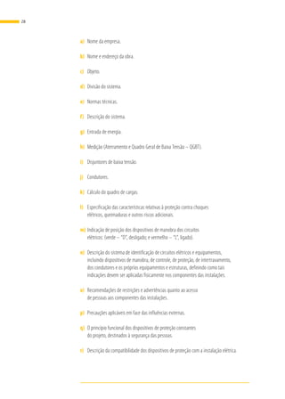 a)	 Nome da empresa.
b)	 Nome e endereço da obra.
c)	 Objeto.
d)	 Divisão do sistema.
e)	 Normas técnicas.
f)	 Descrição do sistema.
g)	 Entrada de energia.
h)	 Medição (Aterramento e Quadro Geral de Baixa Tensão – QGBT).
i)	 Disjuntores de baixa tensão.
j)	 Condutores.
k)	 Cálculo do quadro de cargas.
l)	 Especificação das características relativas à proteção contra choques
elétricos, queimaduras e outros riscos adicionais.
m)	Indicação de posição dos dispositivos de manobra dos circuitos
elétricos: (verde – “D”, desligado; e vermelho – “L”, ligado).
n)	 Descrição do sistema de identificação de circuitos elétricos e equipamentos,
incluindo dispositivos de manobra, de controle, de proteção, de intertravamento,
dos condutores e os próprios equipamentos e estruturas, definindo como tais
indicações devem ser aplicadas fisicamente nos componentes das instalações.
o)	 Recomendações de restrições e advertências quanto ao acesso
de pessoas aos componentes das instalações.
p)	 Precauções aplicáveis em face das influências externas.
q)	 O princípio funcional dos dispositivos de proteção constantes
do projeto, destinados à segurança das pessoas.
r)	 Descrição da compatibilidade dos dispositivos de proteção com a instalação elétrica.
28
 