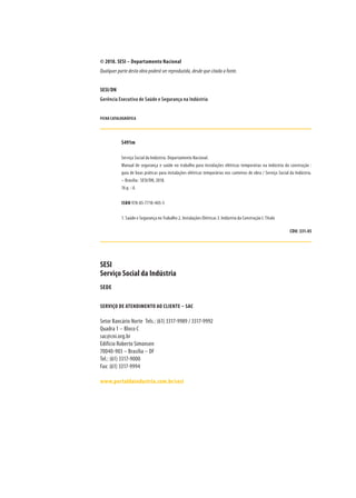 © 2018. SESI – Departamento Nacional
Qualquer parte desta obra poderá ser reproduzida, desde que citada a fonte.
SESI/DN
Gerência Executiva de Saúde e Segurança na Indústria
FICHA CATALOGRÁFICA
S491m
Serviço Social da Indústria. Departamento Nacional.
Manual de segurança e saúde no trabalho para instalações elétricas temporárias na indústria da construção :
guia de boas práticas para instalações elétricas temporárias nos canteiros de obra / Serviço Social da Indústria.
– Brasília : SESI/DN, 2018.
76 p. : il.
ISBN 978-85-7710-405-5
1. Saúde e Segurança no Trabalho 2. Instalações Elétricas 3. Indústria da Construção I. Título
CDU: 331.45
SESI
Serviço Social da Indústria
SEDE
SERVIÇO DE ATENDIMENTO AO CLIENTE – SAC
Setor Bancário Norte	 Tels.: (61) 3317-9989 / 3317-9992
Quadra 1 – Bloco C
sac@cni.org.br
Edifício Roberto Simonsen
70040-903 – Brasília – DF	
Tel.: (61) 3317-9000
Fax: (61) 3317-9994
www.portaldaindustria.com.br/sesi
 