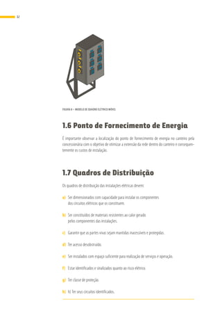 FIGURA 8 – MODELO DE QUADRO ELÉTRICO MÓVEL
1.6 Ponto de Fornecimento de Energia
É importante observar a localização do ponto de fornecimento de energia no canteiro pela
concessionária com o objetivo de otimizar a extensão da rede dentro do canteiro e consequen-
temente os custos de instalação.
1.7 Quadros de Distribuição
Os quadros de distribuição das instalações elétricas devem:
a)	 Ser dimensionados com capacidade para instalar os componentes
dos circuitos elétricos que os constituem.
b)	 Ser constituídos de materiais resistentes ao calor gerado
pelos componentes das instalações.
c)	 Garantir que as partes vivas sejam mantidas inacessíveis e protegidas.
d)	 Ter acesso desobstruído.
e)	 Ser instalados com espaço suficiente para realização de serviços e operação.
f)	 Estar identificados e sinalizados quanto ao risco elétrico.
g)	 Ter classe de proteção.
h)	 h) Ter seus circuitos identificados.
32
 