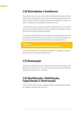 1.10 Eletrodutos e Invólucros
Quando houver riscos de contato, a fiação deverá estar devidamente isolada por eletrodutos,
fixados de forma adequada na edificação e corretamente dimensionados em função do número
de fios e cabos no seu interior. As derivações do circuito principal destinadas a alimentar inter-
ruptores e tomadas devem estar protegidas por eletrodutos ou calhas.
A distribuição de energia nos diversos pavimentos da edificação deve ser feita através de
prumadas, sendo a fiação protegida por eletrodutos, que devem estar localizados de forma a
garantir uma perfeita disposição dos quadros elétricos.
Os invólucros das instalações elétricas devem ser dimensionados com capacidade para instalar
os componentes dos circuitos elétricos que o constituem e ser constituídos de materiais resis-
tentes ao calor gerado pelos componentes das instalações, por exemplo chapa de aço.
FIQUEATENTO:
DEVE-SEUTILIZARSOMENTEINVÓLUCROSDEMATERIALINCOMBUSTÍVEL.
As chaves blindadas devem ser convenientemente protegidas de intempéries e instaladas em
posição que impeça o fechamento acidental do circuito.
1.11 Iluminação
O projeto elétrico temporário das áreas de vivência, bem como da central de armação, carpin-
taria, central de concreto e outros, deve contemplar iluminação adequada para execução das
atividades, de acordo com a NR 17 – Ergonomia.
1.12 Qualificação, Habilitação,
Capacitação e Autorização
A NR 10 estabelece as definições para trabalhador qualificado, profissional legalmente habilita-
do e trabalhador capacitado, conforme Figura 10.
34
 