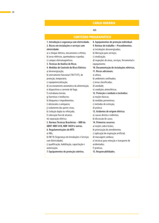 CARGA HORÁRIA
CARGA HORÁRIA 40h
CONTEÚDO PROGRAMÁTICO
1. Introdução à segurança com eletricidade.
2. Riscos em instalações e serviços com
eletricidade:
a) o choque elétrico, mecanismos e efeitos;
b) arcos elétricos, queimaduras e quedas;
c) campos eletromagnéticos.
3. Técnicas de Análise de Risco.
4. Medidas de Controle do Risco Elétrico:
a) desenergização;
b) aterramento funcional (TN/TT/IT), de
proteção, temporário;
c) equipotencialização;
d) seccionamento automático da alimentação;
e) dispositivos a corrente de fuga;
f) extrabaixa tensão;
g) barreiras e invólucros;
h) bloqueios e impedimentos;
i) obstáculos e anteparos;
j) isolamento das partes vivas;
k) isolação dupla ou reforçada;
l) colocação fora de alcance;
m) separação elétrica.
5. Normas Técnicas Brasileiras – NBR da
ABNT: NBR 5410, NBR 14039 e outras.
6. Regulamentações do MTE:
a) NRs;
b) NR 10 (Segurança em Instalações e Serviços
com Eletricidade);
c) qualificação, habilitação, capacitação e
autorização.
7. Equipamentos de proteção coletiva.
8. Equipamentos de proteção individual.
9. Rotinas de trabalho – Procedimentos.
a) instalações desenergizadas;
b) liberação para serviços;
c) sinalização;
d) inspeções de áreas, serviços, ferramental e
equipamento.
10. Documentação de instalações elétricas.
11. Riscos adicionais:
a) altura;
b) ambientes confinados;
c) áreas classificadas;
d) umidade;
e) condições atmosféricas.
12. Proteção e combate a incêndios:
a) noções básicas;
b) medidas preventivas;
c) métodos de extinção;
d) prática;
13. Acidentes de origem elétrica:
a) causas diretas e indiretas;
b) discussão de casos;
14. Primeiros socorros:
a) noções sobre lesões;
b) priorização do atendimento;
c) aplicação de respiração artificial;
d) massagem cardíaca;
e) técnicas para remoção e transporte de
acidentados;
f) práticas.
15. Responsabilidades.
38
 