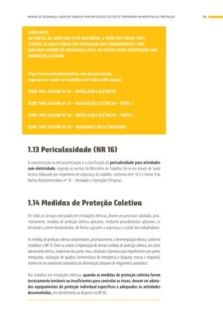 SAIBA MAIS!
NO PORTAL DA INDÚSTRIA ESTÁ DISPONÍVEL A SÉRIE DOS VÍDEOS 100%
SEGURO, OS QUAIS PODEM SER UTILIZADOS NOS TREINAMENTOS E NOS
DIÁLOGOS DIÁRIOS DE SEGURANÇA (DDS). OS VÍDEOS ESTÃO HOSPEDADOS NOS
ENDEREÇOS A SEGUIR:
http://www.portaldaindustria.com.br/sesi/canais/
seguranca-e-saude-no-trabalho-sesi/videos-100-seguro/
SÉRIE 100% SEGURO Nº 04 – INSTALAÇÕES ELÉTRICAS
SÉRIE 100% SEGURO Nº 67 – INSTALAÇÕES ELÉTRICAS – PARTE 1
SÉRIE 100% SEGURO Nº 68 – INSTALAÇÕES ELÉTRICAS – PARTE 2
SÉRIE 100% SEGURO Nº 84 – SEGURANÇA EM ELETRICIDADE
1.13 Periculosidade (NR 16)
A caracterização ou descaracterização e a classificação da periculosidade para atividades
com eletricidade, segundo as normas do Ministério do Trabalho, far-se-ão através de laudo
técnico elaborado por engenheiro de segurança do trabalho, conforme item 16.3 e Anexo 4 da
Norma Regulamentadora nº 16 – Atividades e Operações Perigosas.
1.14 Medidas de Proteção Coletiva
Em todos os serviços executados em instalações elétricas, devem ser previstas e adotadas, prio-
ritariamente, medidas de proteção coletiva aplicáveis, mediante procedimentos aplicáveis, às
atividades a serem desenvolvidas, de forma a garantir a segurança e a saúde dos trabalhadores.
Asmedidasdeproteçãocoletivacompreendem,prioritariamente,adesenergizaçãoelétrica,conforme
estabelece a NR 10. Deve-se avaliar a implantação de demais medidas de proteção coletiva, tais como
aterramento elétrico, isolamento das partes vivas, obstáculo e barreiras para impedimento com partes
energizadas, sinalização de quadros (nomenclatura de emergência e bloqueio, trancar e etiquetar),
sistema de seccionamento automático de alimentação, bloqueio de religamento automático.
Nos trabalhos em instalações elétricas, quando as medidas de proteção coletiva forem
tecnicamente inviáveis ou insuficientes para controlar os riscos, devem ser adota-
dos equipamentos de proteção individual específicos e adequados às atividades
desenvolvidas, em atendimento ao disposto na NR 06.
39MANUAL DE SEGURANÇA E SAÚDE NO TRABALHO PARA INSTALAÇÕES ELÉTRICAS TEMPORÁRIAS NA INDÚSTRIA DA CONSTRUÇÃO
 