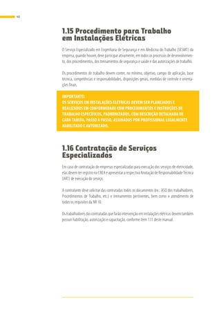 1.15 Procedimento para Trabalho
em Instalações Elétricas
O Serviço Especializado em Engenharia de Segurança e em Medicina do Trabalho (SESMT) da
empresa, quando houver, deve participar ativamente, em todos os processos de desenvolvimen-
to, dos procedimentos, dos treinamentos de segurança e saúde e das autorizações de trabalho.
Os procedimentos de trabalho devem conter, no mínimo, objetivo, campo de aplicação, base
técnica, competências e responsabilidades, disposições gerais, medidas de controle e orienta-
ções finais.
IMPORTANTE:
OS SERVIÇOS EM INSTALAÇÕES ELÉTRICAS DEVEM SER PLANEJADOS E
REALIZADOS EM CONFORMIDADE COM PROCEDIMENTOS E INSTRUÇÕES DE
TRABALHO ESPECÍFICOS, PADRONIZADOS, COM DESCRIÇÃO DETALHADA DE
CADA TAREFA, PASSO A PASSO, ASSINADOS POR PROFISSIONAL LEGALMENTE
HABILITADO E AUTORIZADO.
1.16 Contratação de Serviços
Especializados
Em caso de contratação de empresas especializadas para execução dos serviços de eletricidade,
elas devem ter registro no CREA e apresentar a respectiva Anotação de Responsabilidade Técnica
(ART) de execução do serviço.
A contratante deve solicitar das contratadas todos os documentos (ex.: ASO dos trabalhadores,
Procedimentos de Trabalho, etc.) e treinamentos pertinentes, bem como o atendimento de
todos os requisitos da NR 10.
Os trabalhadores das contratadas que farão intervenção em instalações elétricas devem também
possuir habilitação, autorização e capacitação, conforme item 1.11 deste manual.
40
 